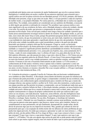 considerado pela Igreja como um momento de opção fundamental, que envolve a pessoa inteira.
Inteligência e vontade põem em acção o melhor da sua natureza espiritual, para consentir que o
sujeito realize um acto no pleno exercício da sua liberdade pessoal. (15) Na fé, portanto, não basta a
liberdade estar presente, exige´se que entre em acção. Mais, é a fé que permite a cada um exprimir,
do melhor modo, a sua própria liberdade. Por outras palavras, a liberdade não se realiza nas opções
contra Deus. Na verdade, como poderia ser considerado um uso autêntico da liberdade, a recusa de
se abrir àquilo que permite a realização de si mesmo? No acreditar é que a pessoa realiza o acto
mais significativo da sua existência; de facto, nele a liberdade alcança a certeza da verdade e decide
viver nela. Em auxílio da razão, que procura a compreensão do mistério, vêm também os sinais
presentes na Revelação. Estes servem para conduzir mais longe a busca da verdade e permitir que a
mente possa autonomamente investigar inclusive dentro do mistério. De qualquer modo, se, por um
lado, esses sinais dão maior força à razão, porque lhe permitem pesquisar dentro do mistério com os
seus próprios meios, de que ela justamente se sente ciosa, por outro lado, impelem´na a transcender
a sua realidade de sinais para apreender o significado ulterior de que eles são portadores. Portanto,
já há neles uma verdade escondida, para a qual encaminham a mente e da qual esta não pode
prescindir sem destruir o próprio sinal que lhe foi proposto. Chega´se, assim, ao horizonte
sacramental da Revelação e de forma particular ao sinal eucarístico, onde a união indivisível entre a
realidade e o respectivo significado permite identificar a profundidade do mistério. Na Eucaristia,
Cristo está verdadeiramente presente e vivo, actua pelo seu Espírito, mas, como justamente diz S.
Tomás, « nada vês nem compreendes, mas t´o afirma a fé mais viva, para além das leis da Terra.
Sob espécies diferentes, que não passam de sinais, é que está o dom de Deus ». (16) Temos um eco
disto mesmo nas seguintes palavras do filósofo Pascal: « Como Jesus Cristo passou despercebido
no meio dos homens, assim a sua verdade permanece, entre as opiniões comuns, sem diferença
exterior. O mesmo se dá com a Eucaristia relativamente ao pão comum ».(17) Em resumo, o
conhecimento da fé não anula o mistério; torna´o apenas mais evidente e apresenta´o como um
facto essencial para a vida do homem: Cristo Senhor, « na própria revelação do mistério do Pai e do
seu amor, revela o homem a si mesmo e descobre´lhe a sua vocação sublime », (18) que é participar
no mistério da vida trinitária de Deus. (19)

14. A doutrina do primeiro e segundo Concílio do Vaticano abre um horizonte verdadeiramente
novo também ao saber filosófico. A Revelação coloca dentro da história um ponto de referência de
que o homem não pode prescindir, se quiser chegar a compreender o mistério da sua existência; mas,
por outro lado, este conhecimento apela constantemente para o mistério de Deus que a mente não
consegue abarcar, mas apenas receber e acolher na fé. Entre estes dois momentos, a razão possui o
seu espaço peculiar que lhe permite investigar e compreender, sem ser limitada por nada mais que a
sua finitude ante o mistério infinito de Deus. A Revelação introduz, portanto, na nossa história uma
verdade universal e última que leva a mente do homem a nunca mais se deter; antes, impele´a a
ampliar continuamente os espaços do próprio conhecimento até sentir que realizou tudo o que
estava ao seu alcance, sem nada descurar. Ajuda´nos, nesta reflexão, uma das inteligências mais
fecundas e significativas da história da humanidade, à qual obrigatoriamente fazem referência a
filosofia e a teologia: Santo Anselmo. Na sua obra, Proslogion, o Arcebispo de Cantuária
exprime´se assim: « Detendo´me com frequência e atenção a pensar neste problema, sucedia umas
vezes que me parecia estar para agarrar o que buscava, outras vezes, pelo contrário, furtava´se
completamente ao meu pensamento; até que finalmente, desesperado de o poder achar, decidi
deixar de procurar algo que me era impossível encontrar. Mas, quando quis afastar de mim tal
pensamento para que a sua ocupação da minha mente não me alheasse de outros problemas de que
podia tirar algum proveito, foi então que começou a apresentar´se cada vez mais teimoso. (...) Mas,
pobre de mim, um dos pobres filhos de Eva, longe de Deus, o que é que comecei a fazer e o que é
que consegui? O que é que visava e a que ponto cheguei? A que é que aspirava e por que é que
suspiro? (...) Ó Senhor, Vós não sois apenas algo acerca do qual não se pode pensar nada de maior
(non solum es quo maius cogitari nequit), mas sois maior de tudo o que se possa pensar (quiddam
 