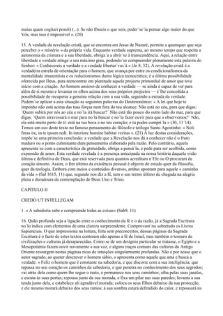 maius quam cogitari possit) (...). Se não fôsseis o que sois, poder´se´ia pensar algo maior do que
Vós, mas isso é impossível ». (20)

15. A verdade da revelação cristã, que se encontra em Jesus de Nazaré, permite a quemquer que seja
perceber o « mistério » da própria vida. Enquanto verdade suprema, ao mesmo tempo que respeita a
autonomia da criatura e a sua liberdade, obriga´a a abrir´se à transcendência. Aqui, a relação entre
liberdade e verdade atinge o seu máximo grau, podendo´se compreender plenamente esta palavra do
Senhor: « Conhecereis a verdade e a verdade libertar´vos´á » (Jo 8, 32). A revelação cristã é a
verdadeira estrela de orientação para o homem, que avança por entre os condicionalismos da
mentalidade imanentista e os reducionismos duma lógica tecnocrática; é a última possibilidade
oferecida por Deus, para reencontrar em plenitude aquele projecto primordial de amor que teve
início com a criação. Ao homem ansioso de conhecer a verdade — se ainda é capaz de ver para
além de si mesmo e levantar os olhos acima dos seus próprios projectos — é´lhe concedida a
possibilidade de recuperar a genuína relação com a sua vida, seguindo a estrada da verdade.
Podem´se aplicar a esta situação as seguintes palavras do Deuteronómio: « A lei que hoje te
imponho não está acima das tuas forças nem fora do teu alcance. Não está no céu, para que digas:
´Quem subirá por nós ao céu e no´la irá buscar?´ Não está tão pouco do outro lado do mar, para que
digas: ´Quem atravessará o mar para no´la buscar e no´la fazer ouvir para que a observemos?´ Não,
ela está muito perto de ti: está na tua boca e no teu coração; e tu podes cumpri´la » (30, 11´14).
Temos um eco deste texto no famoso pensamento do filósofo e teólogo Santo Agostinho: « Noli
foras ire, in te ipsum redi. In interiore homine habitat veritas ». (21) À luz destas considerações,
impõe´se uma primeira conclusão: a verdade que a Revelação nos dá a conhecer não é o fruto
maduro ou o ponto culminante dum pensamento elaborado pela razão. Pelo contrário, aquela
apresenta´se com a característica da gratuidade, obriga a pensá´la, e pede para ser acolhida, como
expressão de amor. Esta verdade revelada é a presença antecipada na nossa história daquela visão
última e definitiva de Deus, que está reservada para quantos acreditam n´Ele ou O procuram de
coração sincero. Assim, o fim último da existência pessoal é objecto de estudo quer da filosofia,
quer da teologia. Embora com meios e conteúdos diversos, ambas apontam para aquele « caminho
da vida » (Sal 1615, 11) que, segundo nos diz a fé, tem o seu termo último de chegada na alegria
plena e duradoura da contemplação de Deus Uno e Trino.

CAPÍTULO II

CREDO UT INTELLEGAM

1. « A sabedoria sabe e compreende todas as coisas» (Sab9, 11)

16. Quão profunda seja a ligação entre o conhecimento da fé e o da razão, já a Sagrada Escritura
no´lo indica com elementos de uma clareza surpreendente. Comprovam´no sobretudo os Livros
Sapienciais. O que impressiona na leitura, feita sem preconceitos, dessas páginas da Sagrada
Escritura é o facto de estes textos conterem não apenas a fé de Israel, mas também o tesouro de
civilizações e culturas já desaparecidas. Como se de um desígnio particular se tratasse, o Egipto e a
Mesopotâmia fazem ouvir novamente a sua voz, e alguns traços comuns das culturas do Antigo
Oriente ressurgem nestas páginas ricas de intuições singularmente profundas. Não é por acaso que o
autor sagrado, ao querer descrever o homem sábio, o apresenta como aquele que ama e busca a
verdade: « Feliz o homem que é constante na sabedoria, e que discorre com a sua inteligência; que
repassa no seu coração os caminhos da sabedoria, e que penetra no conhecimento dos seus segredos;
vai atrás dela como quem lhe segue o rasto, e permanece nos seus caminhos; olha pelas suas janelas,
e escuta às suas portas; repousa junto da sua morada, e fixa um pilar nas suas paredes; levanta a sua
tenda junto dela, e estabelece ali agradável morada; coloca os seus filhos debaixo da sua protecção,
e ele mesmo morará debaixo dos seus ramos; à sua sombra estará defendido do calor, e repousará na
 