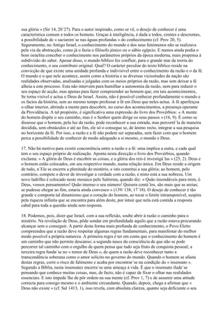 sua glória » (Sir 14, 20´27). Para o autor inspirado, como se vê, o desejo de conhecer é uma
característica comum a todos os homens. Graças à inteligência, é dada a todos, crentes e descrentes,
a possibilidade de « saciarem´se nas águas profundas » do conhecimento (cf. Prov 20, 5).
Seguramente, no Antigo Israel, o conhecimento do mundo e dos seus fenómenos não se realizava
pela via da abstracção, como já o fazia o filósofo jónico ou o sábio egípcio. E menos ainda podia o
bom israelita conceber o conhecimento nos parâmetros próprios da época moderna, mais propensa à
subdivisão do saber. Apesar disso, o mundo bíblico fez confluir, para o grande mar da teoria do
conhecimento, o seu contributo original. Qual? O carácter peculiar do texto bíblico reside na
convicção de que existe uma unidade profunda e indivisível entre o conhecimento da razão e o da fé.
O mundo e o que nele acontece, assim como a história e as diversas vicissitudes da nação são
realidades observadas, analisadas e julgadas com os meios próprios da razão, mas sem deixar a fé
alheia a este processo. Esta não intervém para humilhar a autonomia da razão, nem para reduzir o
seu espaço de acção, mas apenas para fazer compreender ao homem que, em tais acontecimentos,
Se torna visível e actua o Deus de Israel. Assim, não é possível conhecer profundamente o mundo e
os factos da história, sem ao mesmo tempo professar a fé em Deus que neles actua. A fé aperfeiçoa
o olhar interior, abrindo a mente para descobrir, no curso dos acontecimentos, a presença operante
da Providência. A tal propósito, é significativa uma expressão do livro dos Provérbios: « A mente
do homem dispõe o seu caminho, mas é o Senhor quem dirige os seus passos » (16, 9). É como se
dissesse que o homem, pela luz da razão, pode reconhecer a sua estrada, mas percorrê´la de maneira
decidida, sem obstáculos e até ao fim, ele só o consegue se, de ânimo recto, integrar a sua pesquisa
no horizonte da fé. Por isso, a razão e a fé não podem ser separadas, sem fazer com que o homem
perca a possibilidade de conhecer de modo adequado a si mesmo, o mundo e Deus.

17. Não há motivo para existir concorrência entre a razão e a fé: uma implica a outra, e cada qual
tem o seu espaço próprio de realização. Aponta nesta direcção o livro dos Provérbios, quando
exclama: « A glória de Deus é encobrir as coisas, e a glória dos reis é investigá´las » (25, 2). Deus e
o homem estão colocados, em seu respectivo mundo, numa relação única. Em Deus reside a origem
de tudo, n´Ele se encerra a plenitude do mistério, e isto constitui a sua glória; ao homem, pelo
contrário, compete o dever de investigar a verdade com a razão, e nisto está a sua nobreza. Um
novo ladrilho é colocado neste mosaico pelo Salmista, quando diz: « Quão insondáveis para mim, ó
Deus, vossos pensamentos! Quão imenso o seu número! Quisera contá´los, são mais que as areias;
se pudesse chegar ao fim, estaria ainda convosco » (139/ 138, 17´18). O desejo de conhecer é tão
grande e comporta tal dinamismo que o coração do homem, ao tocar o limite intransponível, suspira
pela riqueza infinita que se encontra para além deste, por intuir que nela está contida a resposta
cabal para toda a questão ainda sem resposta.

18. Podemos, pois, dizer que Israel, com a sua reflexão, soube abrir à razão o caminho para o
mistério. Na revelação de Deus, pôde sondar em profundidade aquilo que a razão estava procurando
alcançar sem o conseguir. A partir desta forma mais profunda de conhecimento, o Povo Eleito
compreendeu que a razão deve respeitar algumas regras fundamentais, para manifestar do melhor
modo possível a própria natureza. A primeira regra é ter em conta que o conhecimento do homem é
um caminho que não permite descanso; a segunda nasce da consciência de que não se pode
percorrer tal caminho com o orgulho de quem pensa que tudo seja fruto de conquista pessoal; a
terceira regra funda´se no « temor de Deus », de quem a razão deve reconhecer tanto a
transcendência soberana como o amor solícito no governo do mundo. Quando o homem se afasta
destas regras, corre o risco de falimento e acaba por encontrar´se na condição do « insensato ».
Segundo a Bíblia, nesta insensatez encerra´se uma ameaça à vida. É que o insensato ilude´se
pensando que conhece muitas coisas, mas, de facto, não é capaz de fixar o olhar nas realidades
essenciais. E isto impede´lhe de pôr ordem na sua mente (cf. Prov 1, 7) e de assumir uma atitude
correcta para consigo mesmo e o ambiente circundante. Quando, depois, chega a afirmar que «
Deus não existe » (cf. Sal 1413, 1), isso revela, com absoluta clareza, quanto seja deficiente o seu
 