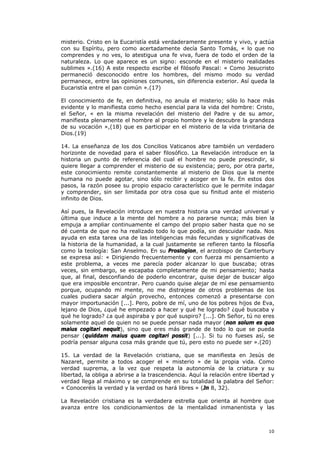 misterio. Cristo en la Eucaristía está verdaderamente presente y vivo, y actúa
con su Espíritu, pero como acertadamente decía Santo Tomás, « lo que no
comprendes y no ves, lo atestigua una fe viva, fuera de todo el orden de la
naturaleza. Lo que aparece es un signo: esconde en el misterio realidades
sublimes ».(16) A este respecto escribe el filósofo Pascal: « Como Jesucristo
permaneció desconocido entre los hombres, del mismo modo su verdad
permanece, entre las opiniones comunes, sin diferencia exterior. Así queda la
Eucaristía entre el pan común ».(17)

El conocimiento de fe, en definitiva, no anula el misterio; sólo lo hace más
evidente y lo manifiesta como hecho esencial para la vida del hombre: Cristo,
el Señor, « en la misma revelación del misterio del Padre y de su amor,
manifiesta plenamente el hombre al propio hombre y le descubre la grandeza
de su vocación »,(18) que es participar en el misterio de la vida trinitaria de
Dios.(19)

14. La enseñanza de los dos Concilios Vaticanos abre también un verdadero
horizonte de novedad para el saber filosófico. La Revelación introduce en la
historia un punto de referencia del cual el hombre no puede prescindir, si
quiere llegar a comprender el misterio de su existencia; pero, por otra parte,
este conocimiento remite constantemente al misterio de Dios que la mente
humana no puede agotar, sino sólo recibir y acoger en la fe. En estos dos
pasos, la razón posee su propio espacio característico que le permite indagar
y comprender, sin ser limitada por otra cosa que su finitud ante el misterio
infinito de Dios.

Así pues, la Revelación introduce en nuestra historia una verdad universal y
última que induce a la mente del hombre a no pararse nunca; más bien la
empuja a ampliar continuamente el campo del propio saber hasta que no se
dé cuenta de que no ha realizado todo lo que podía, sin descuidar nada. Nos
ayuda en esta tarea una de las inteligencias más fecundas y significativas de
la historia de la humanidad, a la cual justamente se refieren tanto la filosofía
como la teología: San Anselmo. En su Proslogion, el arzobispo de Canterbury
se expresa así: « Dirigiendo frecuentemente y con fuerza mi pensamiento a
este problema, a veces me parecía poder alcanzar lo que buscaba; otras
veces, sin embargo, se escapaba completamente de mi pensamiento; hasta
que, al final, desconfiando de poderlo encontrar, quise dejar de buscar algo
que era imposible encontrar. Pero cuando quise alejar de mí ese pensamiento
porque, ocupando mi mente, no me distrajese de otros problemas de los
cuales pudiera sacar algún provecho, entonces comenzó a presentarse con
mayor importunación [...]. Pero, pobre de mí, uno de los pobres hijos de Eva,
lejano de Dios, ¿qué he empezado a hacer y qué he logrado? ¿qué buscaba y
qué he logrado? ¿a qué aspiraba y por qué suspiro? [...]. Oh Señor, tú no eres
solamente aquel de quien no se puede pensar nada mayor (non solum es quo
maius cogitari nequit), sino que eres más grande de todo lo que se pueda
pensar (quiddam maius quam cogitari possit) [...]. Si tu no fueses así, se
podría pensar alguna cosa más grande que tú, pero esto no puede ser ».(20)

15. La verdad de la Revelación cristiana, que se manifiesta en Jesús de
Nazaret, permite a todos acoger el « misterio » de la propia vida. Como
verdad suprema, a la vez que respeta la autonomía de la criatura y su
libertad, la obliga a abrirse a la trascendencia. Aquí la relación entre libertad y
verdad llega al máximo y se comprende en su totalidad la palabra del Señor:
« Conoceréis la verdad y la verdad os hará libres » (Jn 8, 32).

La Revelación cristiana es la verdadera estrella que orienta al hombre que
avanza entre los condicionamientos de la mentalidad inmanentista y las



                                                                                10
 