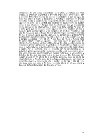 estrecheces de una lógica tecnocrática; es la última posibilidad que Dios
ofrece para encontrar en plenitud el proyecto originario de amor iniciado con
la creación. El hombre deseoso de conocer lo verdadero, si aún es capaz de
mirar más allá de sí mismo y de levantar la mirada por encima de los propios
proyectos, recibe la posibilidad de recuperar la relación auténtica con su vida,
siguiendo el camino de la verdad. Las palabras del Deuteronomio se pueden
aplicar a esta situación: « Porque estos mandamientos que yo te prescribo
hoy no son superiores a tus fuerzas, ni están fuera de tu alcance. No están en
el cielo, para que no hayas de decir: ¿Quién subirá por nosotros al cielo a
buscarlos para que los oigamos y los pongamos en práctica? Ni están al otro
lado del mar, para que no hayas de decir ¿Quién irá por nosotros al otro lado
del mar a buscarlos para que los oigamos y los pongamos en práctica? Sino
que la palabra está bien cerca de ti, está en tu boca y en tu corazón para que
la pongas en práctica » (30, 11-14). A este texto se refiere la famosa frase
del santo filósofo y teólogo Agustín: « Noli foras ire, in te ipsum redi. In
interiore homine habitat veritas ».(21) A la luz de estas consideraciones, se
impone una primera conclusión: la verdad que la Revelación nos hace conocer
no es el fruto maduro o el punto culminante de un pensamiento elaborado por
la razón. Por el contrario, ésta se presenta con la característica de la
gratuidad, genera pensamiento y exige ser acogida como expresión de amor.
Esta verdad relevada es anticipación, en nuestra historia, de la visión última y
definitiva de Dios que está reservada a los que creen en Él o lo buscan con
corazón sincero. El fin último de la existencia personal, pues, es objeto de
estudio tanto de la filosofía como de la teología. Ambas, aunque con medios y
contenidos diversos, miran hacia este « sendero de la vida » (Sal 16 [15],
11), que, como nos dice la fe, tiene su meta última en el gozo pleno y
duradero de la contemplación del Dios Uno y Trino.




                                                                             11
 