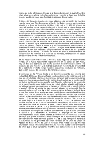 mismo de todo: el Creador. Debido a la desobediencia con la cual el hombre
eligió situarse en plena y absoluta autonomía respecto a Aquel que lo había
creado, quedó mermada esta facilidad de acceso a Dios creador.

El Libro del Génesis describe de modo plástico esta condición del hombre
cuando narra que Dios lo puso en el jardín del Edén, en cuyo centro estaba
situado el « árbol de la ciencia del bien y del mal » (2, 17). El símbolo es
claro: el hombre no era capaz de discernir y decidir por sí mismo lo que era
bueno y lo que era malo, sino que debía apelarse a un principio superior. La
ceguera del orgullo hizo creer a nuestros primeros padres que eran soberanos
y autónomos, y que podían prescindir del conocimiento que deriva de Dios. En
su desobediencia originaria ellos involucraron a cada hombre y a cada mujer,
produciendo en la razón heridas que a partir de entonces obstaculizarían el
camino hacia la plena verdad. La capacidad humana de conocer la verdad
quedó ofuscada por la aversión hacia Aquel que es fuente y origen de la
verdad. El Apóstol sigue mostrando cómo los pensamientos de los hombres, a
causa del pecado, fueron « vanos » y los razonamientos distorsionados y
orientados hacia lo falso (cf. Rm 1, 21-22). Los ojos de la mente no eran ya
capaces de ver con claridad: progresivamente la razón se ha quedado
prisionera de sí misma. La venida de Cristo ha sido el acontecimiento de
salvación que ha redimido a la razón de su debilidad, librándola de los cepos
en los que ella misma se había encadenado.

23. La relación del cristiano con la filosofía, pues, requiere un discernimiento
radical. En el Nuevo Testamento, especialmente en las Cartas de san Pablo,
hay un dato que sobresale con mucha claridad: la contraposición entre « la
sabiduría de este mundo » y la de Dios revelada en Jesucristo. La profundidad
de la sabiduría revelada rompe nuestros esquemas habituales de reflexión,
que no son capaces de expresarla de manera adecuada.

El comienzo de la Primera Carta a los Corintios presenta este dilema con
radicalidad. El Hijo de Dios crucificado es el acontecimiento histórico contra el
cual se estrella todo intento de la mente de construir sobre argumentaciones
solamente humanas una justificación suficiente del sentido de la existencia. El
verdadero punto central, que desafía toda filosofía, es la muerte de Jesucristo
en la cruz. En este punto todo intento de reducir el plan salvador del Padre a
pura lógica humana está destinado al fracaso. « ¿Dónde está el sabio? ¿Dónde
el docto? ¿Dónde el sofista de este mundo? ¿Acaso no entonteció Dios la
sabiduría del mundo? » (1 Co 1, 20) se pregunta con énfasis el Apóstol. Para
lo que Dios quiere llevar a cabo ya no es posible la mera sabiduría del hombre
sabio, sino que se requiere dar un paso decisivo para acoger una novedad
radical: « Ha escogido Dios más bien lo necio del mundo para confundir a los
sabios [...]. lo plebeyo y despreciable del mundo ha escogido Dios; lo que no
es, para reducir a la nada lo que es » (1 Co 1, 27-28). La sabiduría del
hombre rehúsa ver en la propia debilidad el presupuesto de su fuerza; pero
san Pablo no duda en afirmar: « pues, cuando estoy débil, entonces es
cuando soy fuerte » (2 Co 12, 10). El hombre no logra comprender cómo la
muerte pueda ser fuente de vida y de amor, pero Dios ha elegido para revelar
el misterio de su designio de salvación precisamente lo que la razón considera
« locura » y « escándalo ». Hablando el lenguaje de los filósofos
contemporáneos suyos, Pablo alcanza el culmen de su enseñanza y de la
paradoja que quiere expresar: « Dios ha elegido en el mundo lo que es nada
para convertir en nada las cosas que son » (1 Co 1, 28). Para poner de relieve
la naturaleza de la gratuidad del amor revelado en la Cruz de Cristo, el
Apóstol no tiene miedo de usar el lenguaje más radical que los filósofos
empleaban en sus reflexiones sobre Dios. La razón no puede vaciar el misterio
de amor que la Cruz representa, mientras que ésta puede dar a la razón la



                                                                              15
 