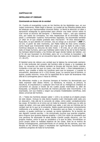 CAPÍTULO III

INTELLEGO UT CREDAM

Caminando en busca de la verdad

24. Cuenta el evangelista Lucas en los Hechos de los Apóstoles que, en sus
viajes misioneros, Pablo llegó a Atenas. La ciudad de los filósofos estaba llena
de estatuas que representaban diversos ídolos. Le llamó la atención un altar y
aprovechó enseguida la oportunidad para ofrecer una base común sobre la
cual iniciar el anuncio del kerigma: « Atenienses —dijo—, veo que vosotros
sois, por todos los conceptos, los más respetuosos de la divinidad. Pues al
pasar y contemplar vuestros monumentos sagrados, he encontrado también
un altar en el que estaba grabada esta inscripción: “Al Dios desconocido”.
Pues bien, lo que adoráis sin conocer, eso os vengo yo a anunciar » (Hch 17,
22-23). A partir de este momento, san Pablo habla de Dios como creador,
como Aquél que transciende todas las cosas y que ha dado la vida a todo.
Continua después su discurso de este modo: « El creó, de un sólo principio,
todo el linaje humano, para que habitase sobre toda la faz de la tierra fijando
los tiempos determinados y los límites del lugar donde habían de habitar, con
el fin de que buscasen la divinidad, para ver si a tientas la buscaban y la
hallaban; por más que no se encuentra lejos de cada uno de nosotros » (Hch
17, 26-27).

El Apóstol pone de relieve una verdad que la Iglesia ha conservado siempre:
en lo más profundo del corazón del hombre está el deseo y la nostalgia de
Dios. Lo recuerda con énfasis también la liturgia del Viernes Santo cuando,
invitando a orar por los que no creen, nos hace decir: « Dios todopoderoso y
eterno, que creaste a todos los hombres para que te busquen, y cuando te
encuentren, descansen en ti ».(22) Existe, pues, un camino que el hombre, si
quiere, puede recorrer; inicia con la capacidad de la razón de levantarse más
allá de lo contingente para ir hacia lo infinito.

De diferentes modos y en diversos tiempos el hombre ha demostrado que
sabe expresar este deseo íntimo. La literatura, la música, la pintura, la
escultura, la arquitectura y cualquier otro fruto de su inteligencia creadora se
convierten en cauces a través de los cuales puede manifestar su afán de
búsqueda. La filosofía ha asumido de manera peculiar este movimiento y ha
expresado, con sus medios y según sus propias modalidades científicas, este
deseo universal del hombre.

25. « Todos los hombres desean saber » (23) y la verdad es el objeto propio
de este deseo. Incluso la vida diaria muestra cuán interesado está cada uno
en descubrir, más allá de lo conocido de oídas, cómo están verdaderamente
las cosas. El hombre es el único ser en toda la creación visible que no sólo es
capaz de saber, sino que sabe también que sabe, y por eso se interesa por la
verdad real de lo que se le presenta. Nadie puede permanecer sinceramente
indiferente a la verdad de su saber. Si descubre que es falso, lo rechaza; en
cambio, si puede confirmar su verdad, se siente satisfecho. Es la lección de
san Agustín cuando escribe: « He encontrado muchos que querían engañar,
pero ninguno que quisiera dejarse engañar ».(24) Con razón se considera que
una persona ha alcanzado la edad adulta cuando puede discernir, con los
propios medios, entre lo que es verdadero y lo que es falso, formándose un
juicio propio sobre la realidad objetiva de las cosas. Este es el motivo de
tantas investigaciones, particularmente en el campo de las ciencias, que han
llevado en los últimos siglos a resultados tan significativos, favoreciendo un
auténtico progreso de toda la humanidad.



                                                                             17
 