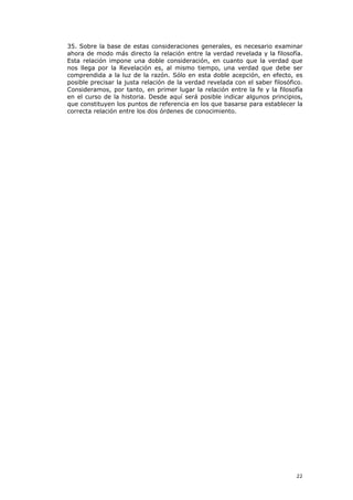 35. Sobre la base de estas consideraciones generales, es necesario examinar
ahora de modo más directo la relación entre la verdad revelada y la filosofía.
Esta relación impone una doble consideración, en cuanto que la verdad que
nos llega por la Revelación es, al mismo tiempo, una verdad que debe ser
comprendida a la luz de la razón. Sólo en esta doble acepción, en efecto, es
posible precisar la justa relación de la verdad revelada con el saber filosófico.
Consideramos, por tanto, en primer lugar la relación entre la fe y la filosofía
en el curso de la historia. Desde aquí será posible indicar algunos principios,
que constituyen los puntos de referencia en los que basarse para establecer la
correcta relación entre los dos órdenes de conocimiento.




                                                                              22
 