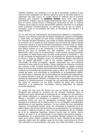 reflexión filosófica. Sin embargo, a la luz de la Revelación cristiana lo que
anteriormente designaba una doctrina genérica sobre la divinidad adquirió un
significado del todo nuevo, en cuanto definía la reflexión que el creyente
realizaba para expresar la verdadera doctrina sobre Dios. Este nuevo
pensamiento cristiano que se estaba desarrollando hacía uso de la filosofía,
pero al mismo tiempo tendía a distinguirse claramente de ella. La historia
muestra cómo hasta el mismo pensamiento platónico asumido en la teología
sufrió profundas transformaciones, en particular por lo que se refiere a
conceptos como la inmortalidad del alma, la divinización del hombre y el
origen del mal.

40. En esta obra de cristianización del pensamiento platónico y neoplatónico,
merecen una mención particular los Padres Capadocios, Dionisio el Areopagita
y, sobre todo, san Agustín. El gran Doctor occidental había tenido contactos
con diversas escuelas filosóficas, pero todas le habían decepcionado. Cuando
se encontró con la verdad de la fe cristiana, tuvo la fuerza de realizar aquella
conversión radical a la que los filósofos frecuentados anteriormente no habían
conseguido encaminarlo. El motivo lo cuenta él mismo: « Sin embargo, desde
esta época empecé ya a dar preferencia a la doctrina católica, porque me
parecía que aquí se mandaba con más modestia, y de ningún modo
falazmente, creer lo que no se demostraba —fuese porque, aunque existiesen
las pruebas, no había sujeto capaz de ellas, fuese porque no existiesen—, que
no allí, en donde se despreciaba la fe y se prometía con temeraria arrogancia
la ciencia y luego se obligaba a creer una infinidad de fábulas absurdísimas
que no podían demostrar ».(38) A los mismos platónicos, a quienes
mencionaba de modo privilegiado, Agustín reprochaba que, aun habiendo
conocido la meta hacia la que tender, habían ignorado sin embargo el camino
que conduce a ella: el Verbo encarnado.(39) El Obispo de Hipona consiguió
hacer la primera gran síntesis del pensamiento filosófico y teológico en la que
confluían las corrientes del pensamiento griego y latino. En él además la gran
unidad del saber, que encontraba su fundamento en el pensamiento bíblico,
fue confirmada y sostenida por la profundidad del pensamiento especulativo.
La síntesis llevada a cabo por san Agustín sería durante siglos la forma más
elevada de especulación filosófica y teológica que el Occidente haya conocido.
Gracias a su historia personal y ayudado por una admirable santidad de vida,
fue capaz de introducir en sus obras multitud de datos que, haciendo
referencia a la experiencia, anunciaban futuros desarrollos de algunas
corrientes filosóficas.

41. Varias han sido pues las formas con que los Padres de Oriente y de
Occidente han entrado en contacto con las escuelas filosóficas. Esto no
significa que hayan identificado el contenido de su mensaje con los sistemas a
que hacían referencia. La pregunta de Tertuliano: « ¿Qué tienen en común
Atenas y Jerusalén? ¿La Academia y la Iglesia? »,(40) es claro indicio de la
conciencia crítica con que los pensadores cristianos, desde el principio,
afrontaron el problema de la relación entre la fe y la filosofía, considerándolo
globalmente en sus aspectos positivos y en sus límites. No eran pensadores
ingenuos. Precisamente porque vivían con intensidad el contenido de la fe,
sabían llegar a las formas más profundas de la especulación. Por consiguiente,
es injusto y reductivo limitar su obra a la sola transposición de las verdades
de la fe en categorías filosóficas. Hicieron mucho más. En efecto, fueron
capaces de sacar a la luz plenamente lo que todavía permanecía implícito y
propedéutico en el pensamiento de los grandes filósofos antiguos.(41) Estos,
como ya he dicho, habían mostrado cómo la razón, liberada de las ataduras
externas, podía salir del callejón ciego de los mitos, para abrirse de forma
más adecuada a la trascendencia. Así pues, una razón purificada y recta era




                                                                             25
 