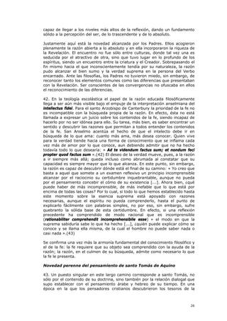 capaz de llegar a los niveles más altos de la reflexión, dando un fundamento
sólido a la percepción del ser, de lo trascendente y de lo absoluto.

Justamente aquí está la novedad alcanzada por los Padres. Ellos acogieron
plenamente la razón abierta a lo absoluto y en ella incorporaron la riqueza de
la Revelación. El encuentro no fue sólo entre culturas, donde tal vez una es
seducida por el atractivo de otra, sino que tuvo lugar en lo profundo de los
espíritus, siendo un encuentro entre la criatura y el Creador. Sobrepasando el
fin mismo hacia el que inconscientemente tendía por su naturaleza, la razón
pudo alcanzar el bien sumo y la verdad suprema en la persona del Verbo
encarnado. Ante las filosofías, los Padres no tuvieron miedo, sin embargo, de
reconocer tanto los elementos comunes como las diferencias que presentaban
con la Revelación. Ser conscientes de las convergencias no ofuscaba en ellos
el reconocimiento de las diferencias.

42. En la teología escolástica el papel de la razón educada filosóficamente
llega a ser aún más visible bajo el empuje de la interpretación anselmiana del
intellectus fidei. Para el santo Arzobispo de Canterbury la prioridad de la fe no
es incompatible con la búsqueda propia de la razón. En efecto, ésta no está
llamada a expresar un juicio sobre los contenidos de la fe, siendo incapaz de
hacerlo por no ser idónea para ello. Su tarea, más bien, es saber encontrar un
sentido y descubrir las razones que permitan a todos entender los contenidos
de la fe. San Anselmo acentúa el hecho de que el intelecto debe ir en
búsqueda de lo que ama: cuanto más ama, más desea conocer. Quien vive
para la verdad tiende hacia una forma de conocimiento que se inflama cada
vez más de amor por lo que conoce, aun debiendo admitir que no ha hecho
todavía todo lo que desearía: « Ad te videndum factus sum; et nondum feci
propter quod factus sum ».(42) El deseo de la verdad mueve, pues, a la razón
a ir siempre más allá; queda incluso como abrumada al constatar que su
capacidad es siempre mayor que lo que alcanza. En este punto, sin embargo,
la razón es capaz de descubrir dónde está el final de su camino: « Yo creo que
basta a aquel que somete a un examen reflexivo un principio incomprensible
alcanzar por el raciocinio su certidumbre inquebrantable, aunque no pueda
por el pensamiento concebir el cómo de su existencia [...]. Ahora bien, ¿qué
puede haber de más incomprensible, de más inefable que lo que está por
encima de todas las cosas? Por lo cual, si todo lo que hemos establecido hasta
este momento sobre la esencia suprema está apoyado con razones
necesarias, aunque el espíritu no pueda comprenderlo, hasta el punto de
explicarlo fácilmente con palabras simples, no por eso, sin embargo, sufre
quebranto la sólida base de esta certidumbre. En efecto, si una reflexión
precedente ha comprendido de modo racional que es incomprensible
(rationabiliter comprehendit incomprehensibile esse) » el modo en que la
suprema sabiduría sabe lo que ha hecho [...], ¿quién puede explicar cómo se
conoce y se llama ella misma, de la cual el hombre no puede saber nada o
casi nada ».(43)

Se confirma una vez más la armonía fundamental del conocimiento filosófico y
el de la fe: la fe requiere que su objeto sea comprendido con la ayuda de la
razón; la razón, en el culmen de su búsqueda, admite como necesario lo que
la fe le presenta.

Novedad perenne del pensamiento de santo Tomás de Aquino

43. Un puesto singular en este largo camino corresponde a santo Tomás, no
sólo por el contenido de su doctrina, sino también por la relación dialogal que
supo establecer con el pensamiento árabe y hebreo de su tiempo. En una
época en la que los pensadores cristianos descubrieron los tesoros de la



                                                                              26
 