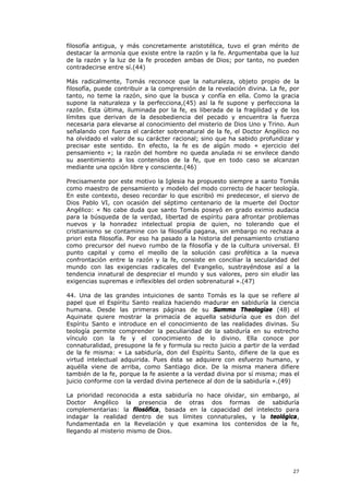 filosofía antigua, y más concretamente aristotélica, tuvo el gran mérito de
destacar la armonía que existe entre la razón y la fe. Argumentaba que la luz
de la razón y la luz de la fe proceden ambas de Dios; por tanto, no pueden
contradecirse entre sí.(44)

Más radicalmente, Tomás reconoce que la naturaleza, objeto propio de la
filosofía, puede contribuir a la comprensión de la revelación divina. La fe, por
tanto, no teme la razón, sino que la busca y confía en ella. Como la gracia
supone la naturaleza y la perfecciona,(45) así la fe supone y perfecciona la
razón. Esta última, iluminada por la fe, es liberada de la fragilidad y de los
límites que derivan de la desobediencia del pecado y encuentra la fuerza
necesaria para elevarse al conocimiento del misterio de Dios Uno y Trino. Aun
señalando con fuerza el carácter sobrenatural de la fe, el Doctor Angélico no
ha olvidado el valor de su carácter racional; sino que ha sabido profundizar y
precisar este sentido. En efecto, la fe es de algún modo « ejercicio del
pensamiento »; la razón del hombre no queda anulada ni se envilece dando
su asentimiento a los contenidos de la fe, que en todo caso se alcanzan
mediante una opción libre y consciente.(46)

Precisamente por este motivo la Iglesia ha propuesto siempre a santo Tomás
como maestro de pensamiento y modelo del modo correcto de hacer teología.
En este contexto, deseo recordar lo que escribió mi predecesor, el siervo de
Dios Pablo VI, con ocasión del séptimo centenario de la muerte del Doctor
Angélico: « No cabe duda que santo Tomás poseyó en grado eximio audacia
para la búsqueda de la verdad, libertad de espíritu para afrontar problemas
nuevos y la honradez intelectual propia de quien, no tolerando que el
cristianismo se contamine con la filosofía pagana, sin embargo no rechaza a
priori esta filosofía. Por eso ha pasado a la historia del pensamiento cristiano
como precursor del nuevo rumbo de la filosofía y de la cultura universal. El
punto capital y como el meollo de la solución casi profética a la nueva
confrontación entre la razón y la fe, consiste en conciliar la secularidad del
mundo con las exigencias radicales del Evangelio, sustrayéndose así a la
tendencia innatural de despreciar el mundo y sus valores, pero sin eludir las
exigencias supremas e inflexibles del orden sobrenatural ».(47)

44. Una de las grandes intuiciones de santo Tomás es la que se refiere al
papel que el Espíritu Santo realiza haciendo madurar en sabiduría la ciencia
humana. Desde las primeras páginas de su Summa Theologiae (48) el
Aquinate quiere mostrar la primacía de aquella sabiduría que es don del
Espíritu Santo e introduce en el conocimiento de las realidades divinas. Su
teología permite comprender la peculiaridad de la sabiduría en su estrecho
vínculo con la fe y el conocimiento de lo divino. Ella conoce por
connaturalidad, presupone la fe y formula su recto juicio a partir de la verdad
de la fe misma: « La sabiduría, don del Espíritu Santo, difiere de la que es
virtud intelectual adquirida. Pues ésta se adquiere con esfuerzo humano, y
aquélla viene de arriba, como Santiago dice. De la misma manera difiere
también de la fe, porque la fe asiente a la verdad divina por sí misma; mas el
juicio conforme con la verdad divina pertenece al don de la sabiduría ».(49)

La prioridad reconocida a esta sabiduría no hace olvidar, sin embargo, al
Doctor Angélico la presencia de otras dos formas de sabiduría
complementarias: la filosófica, basada en la capacidad del intelecto para
indagar la realidad dentro de sus límites connaturales, y la teológica,
fundamentada en la Revelación y que examina los contenidos de la fe,
llegando al misterio mismo de Dios.




                                                                             27
 