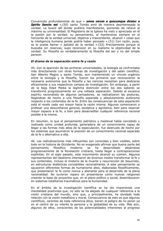 Convencido profundamente de que « omne verum a quocumque dicatur a
Spiritu Sancto est »,(50) santo Tomás amó de manera desinteresada la
verdad. La buscó allí donde pudiera manifestarse, poniendo de relieve al
máximo su universalidad. El Magisterio de la Iglesia ha visto y apreciado en él
la pasión por la verdad; su pensamiento, al mantenerse siempre en el
horizonte de la verdad universal, objetiva y trascendente, alcanzó « cotas que
la inteligencia humana jamás podría haber pensado ».(51) Con razón, pues,
se le puede llamar « apóstol de la verdad ».(52) Precisamente porque la
buscaba sin reservas, supo reconocer en su realismo la objetividad de la
verdad. Su filosofía es verdaderamente la filosofía del ser y no del simple
parecer.

El drama de la separación entre fe y razón

45. Con la aparición de las primeras universidades, la teología se confrontaba
más directamente con otras formas de investigación y del saber científico.
San Alberto Magno y santo Tomás, aun manteniendo un vínculo orgánico
entre la teología y la filosofía, fueron los primeros que reconocieron la
necesaria autonomía que la filosofía y las ciencias necesitan para dedicarse
eficazmente a sus respectivos campos de investigación. Sin embargo, a partir
de la baja Edad Media la legítima distinción entre los dos saberes se
transformó progresivamente en una nefasta separación. Debido al excesivo
espíritu racionalista de algunos pensadores, se radicalizaron las posturas,
llegándose de hecho a una filosofía separada y absolutamente autónoma
respecto a los contenidos de la fe. Entre las consecuencias de esta separación
está el recelo cada vez mayor hacia la razón misma. Algunos comenzaron a
profesar una desconfianza general, escéptica y agnóstica, bien para reservar
mayor espacio a la fe, o bien para desacreditar cualquier referencia racional
posible a la misma.

En resumen, lo que el pensamiento patrístico y medieval había concebido y
realizado como unidad profunda, generadora de un conocimiento capaz de
llegar a las formas más altas de la especulación, fue destruido de hecho por
los sistemas que asumieron la posición de un conocimiento racional separado
de la fe o alternativo a ella.

46. Las radicalizaciones más influyentes son conocidas y bien visibles, sobre
todo en la historia de Occidente. No es exagerado afirmar que buena parte del
pensamiento      filosófico  moderno     se    ha   desarrollado    alejándose
progresivamente de la Revelación cristiana, hasta llegar a contraposiciones
explícitas. En el siglo pasado, este movimiento alcanzó su culmen. Algunos
representantes del idealismo intentaron de diversos modos transformar la fe y
sus contenidos, incluso el misterio de la muerte y resurrección de Jesucristo,
en estructuras dialécticas concebibles racionalmente. A este pensamiento se
opusieron diferentes formas de humanismo ateo, elaboradas filosóficamente,
que presentaron la fe como nociva y alienante para el desarrollo de la plena
racionalidad. No tuvieron reparo en presentarse como nuevas religiones
creando la base de proyectos que, en el plano político y social, desembocaron
en sistemas totalitarios traumáticos para la humanidad.

En el ámbito de la investigación científica se ha ido imponiendo una
mentalidad positivista que, no sólo se ha alejado de cualquier referencia a la
visión cristiana del mundo, sino que, y principalmente, ha olvidado toda
relación con la visión metafísica y moral. Consecuencia de esto es que algunos
científicos, carentes de toda referencia ética, tienen el peligro de no poner ya
en el centro de su interés la persona y la globalidad de su vida. Más aún,
algunos de ellos, conscientes de las potencialidades inherentes al progreso



                                                                             28
 