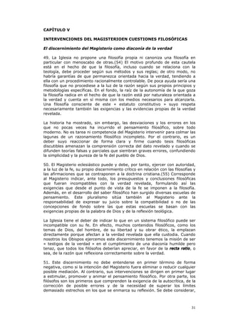 CAPÍTULO V

INTERVENCIONES DEL MAGISTERIOEN CUESTIONES FILOSÓFICAS

El discernimiento del Magisterio como diaconía de la verdad

49. La Iglesia no propone una filosofía propia ni canoniza una filosofía en
particular con menoscabo de otras.(54) El motivo profundo de esta cautela
está en el hecho de que la filosofía, incluso cuando se relaciona con la
teología, debe proceder según sus métodos y sus reglas; de otro modo, no
habría garantías de que permanezca orientada hacia la verdad, tendiendo a
ella con un procedimiento racionalmente controlable. De poca ayuda sería una
filosofía que no procediese a la luz de la razón según sus propios principios y
metodologías específicas. En el fondo, la raíz de la autonomía de la que goza
la filosofía radica en el hecho de que la razón está por naturaleza orientada a
la verdad y cuenta en sí misma con los medios necesarios para alcanzarla.
Una filosofía consciente de este « estatuto constitutivo » suyo respeta
necesariamente también las exigencias y las evidencias propias de la verdad
revelada.

La historia ha mostrado, sin embargo, las desviaciones y los errores en los
que no pocas veces ha incurrido el pensamiento filosófico, sobre todo
moderno. No es tarea ni competencia del Magisterio intervenir para colmar las
lagunas de un razonamiento filosófico incompleto. Por el contrario, es un
deber suyo reaccionar de forma clara y firme cuando tesis filosóficas
discutibles amenazan la comprensión correcta del dato revelado y cuando se
difunden teorías falsas y parciales que siembran graves errores, confundiendo
la simplicidad y la pureza de la fe del pueblo de Dios.

50. El Magisterio eclesiástico puede y debe, por tanto, ejercer con autoridad,
a la luz de la fe, su propio discernimiento crítico en relación con las filosofías y
las afirmaciones que se contraponen a la doctrina cristiana.(55) Corresponde
al Magisterio indicar, ante todo, los presupuestos y conclusiones filosóficas
que fueran incompatibles con la verdad revelada, formulando así las
exigencias que desde el punto de vista de la fe se imponen a la filosofía.
Además, en el desarrollo del saber filosófico han surgido diversas escuelas de
pensamiento. Este pluralismo sitúa también al Magisterio ante la
responsabilidad de expresar su juicio sobre la compatibilidad o no de las
concepciones de fondo sobre las que estas escuelas se basan con las
exigencias propias de la palabra de Dios y de la reflexión teológica.

La Iglesia tiene el deber de indicar lo que en un sistema filosófico puede ser
incompatible con su fe. En efecto, muchos contenidos filosóficos, como los
temas de Dios, del hombre, de su libertad y su obrar ético, la emplazan
directamente porque afectan a la verdad revelada que ella custodia. Cuando
nosotros los Obispos ejercemos este discernimiento tenemos la misión de ser
« testigos de la verdad » en el cumplimiento de una diaconía humilde pero
tenaz, que todos los filósofos deberían apreciar, en favor de la recta ratio, o
sea, de la razón que reflexiona correctamente sobre la verdad.

51. Este discernimiento no debe entenderse en primer término de forma
negativa, como si la intención del Magisterio fuera eliminar o reducir cualquier
posible mediación. Al contrario, sus intervenciones se dirigen en primer lugar
a estimular, promover y animar el pensamiento filosófico. Por otra parte, los
filósofos son los primeros que comprenden la exigencia de la autocrítica, de la
corrección de posible errores y de la necesidad de superar los límites
demasiado estrechos en los que se enmarca su reflexión. Se debe considerar,



                                                                                 31
 