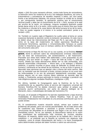 objeto ».(64) Era pues necesario afirmar, contra toda forma de racionalismo,
la distinción entre los misterios de la fe y los hallazgos filosóficos, así como la
trascendencia y precedencia de aquéllos respecto a éstos; por otra parte,
frente a las tentaciones fideístas, era preciso recalcar la unidad de la verdad
y, por consiguiente también, la aportación positiva que el conocimiento
racional puede y debe dar al conocimiento de la fe: « Pero, aunque la fe esté
por encima de la razón; sin embargo, ninguna verdadera disensión puede
jamás darse entre la fe y la razón, como quiera que el mismo Dios que revela
los misterios e infunde la fe, puso dentro del alma humana la luz de la razón,
y Dios no puede negarse a sí mismo ni la verdad contradecir jamás a la
verdad ».(65)

54. También en nuestro siglo el Magisterio ha vuelto sobre el tema en varias
ocasiones llamando la atención contra la tentación racionalista. En este marco
se deben situar las intervenciones del Papa san Pío X, que puso de relieve
cómo en la base del modernismo se hallan aserciones filosóficas de
orientación fenoménica, agnóstica e inmanentista.(66) Tampoco se puede
olvidar la importancia que tuvo el rechazo católico de la filosofía marxista y
del comunismo ateo.(67)

Posteriormente el Papa Pío XII hizo oír su voz cuando, en la Encíclica Humani
generis, llamó la atención sobre las interpretaciones erróneas relacionadas
con las tesis del evolucionismo, del existencialismo y del historicismo.
Precisaba que estas tesis habían sido elaboradas y eran propuestas no por
teólogos, sino que tenían su origen « fuera del redil de Cristo »; (68) así
mismo, añadía que estas desviaciones debían ser no sólo rechazadas, sino
además examinadas críticamente: « Ahora bien, a los teólogos y filósofos
católicos, a quienes incumbe el grave cargo de defender la verdad divina y
humana y sembrarla en las almas de los hombres, no les es lícito ni ignorar ni
descuidar esas opiniones que se apartan más o menos del recto camino. Más
aún, es menester que las conozcan a fondo, primero porque no se curan bien
las enfermedades si no son de antemano debidamente conocidas; luego,
porque alguna vez en esos mismos falsos sistemas se esconde algo de
verdad; y, finalmente, porque estimulan la mente a investigar y ponderar con
más diligencia algunas verdades filosóficas y teológicas ».(69)

Por último, también la Congregación para la Doctrina de la Fe, en
cumplimiento de su específica tarea al servicio del magisterio universal del
Romano Pontífice,(70) ha debido intervenir para señalar el peligro que
comporta asumir acríticamente, por parte de algunos teólogos de la
liberación, tesis y metodologías derivadas del marxismo.(71)

Así pues, en el pasado el Magisterio ha ejercido repetidamente y bajo diversas
modalidades el discernimiento en materia filosófica. Todo lo que mis
Venerados Predecesores han enseñado es una preciosa contribución que no se
puede olvidar.

55. Si consideramos nuestra situación actual, vemos que vuelven los
problemas del pasado, pero con nuevas peculiaridades. No se trata ahora sólo
de cuestiones que interesan a personas o grupos concretos, sino de
convicciones tan difundidas en el ambiente que llegan a ser en cierto modo
mentalidad común. Tal es, por ejemplo, la desconfianza radical en la razón
que manifiestan las exposiciones más recientes de muchos estudios
filosóficos. Al respecto, desde varios sectores se ha hablado del « final de la
metafísica »: se pretende que la filosofía se contente con objetivos más
modestos, como la simple interpretación del hecho o la mera investigación
sobre determinados campos del saber humano o sobre sus estructuras.



                                                                                33
 