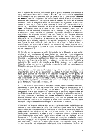 60. El Concilio Ecuménico Vaticano II, por su parte, presenta una enseñanza
muy rica y fecunda en relación con la filosofía. No puedo olvidar, sobre todo
en el contexto de esta Encíclica, que un capítulo de la Constitución Gaudium
et spes es casi un compendio de antropología bíblica, fuente de inspiración
también para la filosofía. En aquellas páginas se trata del valor de la persona
humana creada a imagen de Dios, se fundamenta su dignidad y superioridad
sobre el resto de la creación y se muestra la capacidad trascendente de su
razón.(80) También el problema del ateísmo es considerado en la Gaudium et
spes, exponiendo bien los errores de esta visión filosófica, sobre todo en
relación con la dignidad inalienable de la persona y de su libertad.(81)
Ciertamente tiene también un profundo significado filosófico la expresión
culminante de aquellas páginas, que he citado en mi primera Encíclica
Redemptor hominis y que representa uno de los puntos de referencia
constante de mi enseñanza: « Realmente, el misterio del hombre sólo se
esclarece en el misterio del Verbo encarnado. Pues Adán, el primer hombre,
era figura del que había de venir, es decir, de Cristo, el Señor. Cristo, el
nuevo Adán, en la misma revelación del misterio del Padre y de su amor,
manifiesta plenamente el hombre al propio hombre y le descubre la grandeza
de su vocación ».(82)

El Concilio se ha ocupado también del estudio de la filosofía, al que deben
dedicarse los candidatos al sacerdocio; se trata de recomendaciones
extensibles más en general a la enseñanza cristiana en su conjunto. Afirma el
Concilio: « Las asignaturas filosóficas deben ser enseñadas de tal manera que
los alumnos lleguen, ante todo, a adquirir un conocimiento fundado y
coherente del hombre, del mundo y de Dios, basados en el patrimonio
filosófico válido para siempre, teniendo en cuenta también las investigaciones
filosóficas de cada tiempo ».(83)

Estas directrices han sido confirmadas y especificadas en otros documentos
magisteriales con el fin de garantizar una sólida formación filosófica, sobre
todo para quienes se preparan a los estudios teológicos. Por mi parte, en
varias ocasiones he señalado la importancia de esta formación filosófica para
los que deberán un día, en la vida pastoral, enfrentarse a las exigencias del
mundo contemporáneo y examinar las causas de ciertos comportamientos
para darles una respuesta adecuada.(84)

61. Si en diversas circunstancias ha sido necesario intervenir sobre este tema,
reiterando el valor de las intuiciones del Doctor Angélico e insistiendo en el
conocimiento de su pensamiento, se ha debido a que las directrices del
Magisterio no han sido observadas siempre con la deseable disponibilidad. En
muchas escuelas católicas, en los años que siguieron al Concilio Vaticano II,
se pudo observar al respecto una cierta decadencia debido a una menor
estima, no sólo de la filosofía escolástica, sino más en general del mismo
estudio de la filosofía. Con sorpresa y pena debo constatar que no pocos
teólogos comparten este desinterés por el estudio de la filosofía.

Varios son los motivos de esta poca estima. En primer lugar, debe tenerse en
cuenta la desconfianza en la razón que manifiesta gran parte de la filosofía
contemporánea, abandonando ampliamente la búsqueda metafísica sobre las
preguntas últimas del hombre, para concentrar su atención en los problemas
particulares y regionales, a veces incluso puramente formales. Se debe añadir
además el equívoco que se ha creado sobre todo en relación con las « ciencias
humanas ». El Concilio Vaticano II ha remarcado varias veces el valor positivo
de la investigación científica para un conocimiento más profundo del misterio
del hombre.(85) La invitación a los teólogos para que conozcan estas ciencias
y, si es menester, las apliquen correctamente en su investigación no debe, sin



                                                                            36
 