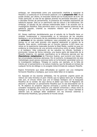 embargo, ser interpretada como una autorización implícita a marginar la
filosofía o a sustituirla en la formación pastoral y en la praeparatio fidei. No se
puede olvidar, por último, el renovado interés por la inculturación de la fe. De
modo particular, la vida de las Iglesias jóvenes ha permitido descubrir, junto
a elevadas formas de pensamiento, la presencia de múltiples expresiones de
sabiduría popular. Esto es un patrimonio real de cultura y de tradiciones. Sin
embargo, el estudio de las usanzas tradicionales debe ir de acuerdo con la
investigación filosófica. Ésta permitirá sacar a luz los aspectos positivos de la
sabiduría popular, creando su necesaria relación con el anuncio del
Evangelio.(86)

62. Deseo reafirmar decididamente que el estudio de la filosofía tiene un
carácter fundamental e imprescindible en la estructura de los estudios
teológicos y en la formación de los candidatos al sacerdocio. No es casual que
el curriculum de los estudios teológicos vaya precedido por un período de
tiempo en el cual está previsto una especial dedicación al estudio de la
filosofía. Esta opción, confirmada por el Concilio Laterano V,(87) tiene sus
raíces en la experiencia madurada durante la Edad Media, cuando se puso en
evidencia la importancia de una armonía constructiva entre el saber filosófico
y el teológico. Esta ordenación de los estudios ha influido, facilitado y
promovido, incluso de forma indirecta, una buena parte del desarrollo de la
filosofía moderna. Un ejemplo significativo es la influencia ejercida por las
Disputationes metaphysicae de Francisco Suárez, que tuvieron eco hasta en
las universidades luteranas alemanas. Por el contrario, la desaparición de esta
metodología causó graves carencias tanto en la formación sacerdotal como en
la investigación teológica. Téngase en cuenta, por ejemplo, en la falta de
interés por el pensamiento y la cultura moderna, que ha llevado al rechazo de
cualquier forma de diálogo o a la acogida indiscriminada de cualquier filosofía.

Espero firmemente que estas dificultades se superen con una inteligente
formación filosófica y teológica, que nunca debe faltar en la Iglesia.

63. Apoyado en las razones señaladas, me ha parecido urgente poner de
relieve con esta Encíclica el gran interés que la Iglesia tiene por la filosofía;
más aún, el vínculo íntimo que une el trabajo teológico con la búsqueda
filosófica de la verdad. De aquí deriva el deber que tiene el Magisterio de
discernir y estimular un pensamiento filosófico que no sea discordante con la
fe. Mi objetivo es proponer algunos principios y puntos de referencia que
considero necesarios para instaurar una relación armoniosa y eficaz entre la
teología y la filosofía. A su luz será posible discernir con mayor claridad la
relación que la teología debe establecer con los diversos sistemas y
afirmaciones filosóficas, que presenta el mundo actual.




                                                                                37
 