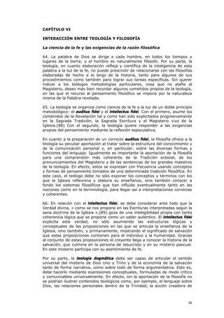 CAPÍTULO VI

INTERACCIÓN ENTRE TEOLOGÍA Y FILOSOFÍA

La ciencia de la fe y las exigencias de la razón filosófica

64. La palabra de Dios se dirige a cada hombre, en todos los tiempos y
lugares de la tierra; y el hombre es naturalmente filósofo. Por su parte, la
teología, en cuanto elaboración refleja y científica de la inteligencia de esta
palabra a la luz de la fe, no puede prescindir de relacionarse con las filosofías
elaboradas de hecho a lo largo de la historia, tanto para algunos de sus
procedimientos como también para lograr sus tareas específicas. Sin querer
indicar a los teólogos metodologías particulares, cosa que no atañe al
Magisterio, deseo más bien recordar algunos cometidos propios de la teología,
en las que el recurso al pensamiento filosófico se impone por la naturaleza
misma de la Palabra revelada.

65. La teología se organiza como ciencia de la fe a la luz de un doble principio
metodológico: el auditus fidei y el intellectus fidei. Con el primero, asume los
contenidos de la Revelación tal y como han sido explicitados progresivamente
en la Sagrada Tradición, la Sagrada Escritura y el Magisterio vivo de la
Iglesia.(88) Con el segundo, la teología quiere responder a las exigencias
propias del pensamiento mediante la reflexión especulativa.

En cuanto a la preparación de un correcto auditus fidei, la filosofía ofrece a la
teología su peculiar aportación al tratar sobre la estructura del conocimiento y
de la comunicación personal y, en particular, sobre las diversas formas y
funciones del lenguaje. Igualmente es importante la aportación de la filosofía
para una comprensión más coherente de la Tradición eclesial, de los
pronunciamientos del Magisterio y de las sentencias de los grandes maestros
de la teología. En efecto, estos se expresan con frecuencia usando conceptos
y formas de pensamiento tomados de una determinada tradición filosófica. En
este caso, el teólogo debe no sólo exponer los conceptos y términos con los
que la Iglesia reflexiona y elabora su enseñanza, sino también conocer a
fondo los sistemas filosóficos que han influido eventualmente tanto en las
nociones como en la terminología, para llegar así a interpretaciones correctas
y coherentes.

66. En relación con el intellectus fidei, se debe considerar ante todo que la
Verdad divina, « como se nos propone en las Escrituras interpretadas según la
sana doctrina de la Iglesia »,(89) goza de una inteligibilidad propia con tanta
coherencia lógica que se propone como un saber auténtico. El intellectus fidei
explicita esta verdad, no sólo asumiendo las estructuras lógicas y
conceptuales de las proposiciones en las que se articula la enseñanza de la
Iglesia, sino también, y primariamente, mostrando el significado de salvación
que estas proposiciones contienen para el individuo y la humanidad. Gracias
al conjunto de estas proposiciones el creyente llega a conocer la historia de la
salvación, que culmina en la persona de Jesucristo y en su misterio pascual.
En este misterio participa con su asentimiento de fe.

Por su parte, la teología dogmática debe ser capaz de articular el sentido
universal del misterio de Dios Uno y Trino y de la economía de la salvación
tanto de forma narrativa, como sobre todo de forma argumentativa. Esto es,
debe hacerlo mediante expresiones conceptuales, formuladas de modo crítico
y comunicables universalmente. En efecto, sin la aportación de la filosofía no
se podrían ilustrar contenidos teológicos como, por ejemplo, el lenguaje sobre
Dios, las relaciones personales dentro de la Trinidad, la acción creadora de



                                                                              38
 