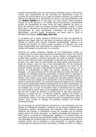 morales fundamentales que son comúnmente aceptadas. Estos y otros temas
indican que, prescindiendo de las corrientes de pensamiento, existe un
conjunto de conocimientos en los cuales es posible reconocer una especie de
patrimonio espiritual de la humanidad. Es como si nos encontrásemos ante
una filosofía implícita por la cual cada uno cree conocer estos principios,
aunque de forma genérica y no refleja. Estos conocimientos, precisamente
porque son compartidos en cierto modo por todos, deberían ser como un
punto de referencia para las diversas escuelas filosóficas. Cuando la razón
logra intuir y formular los principios primeros y universales del ser y sacar
correctamente de ellos conclusiones coherentes de orden lógico y
deontológico, entonces puede considerarse una razón recta o, como la
llamaban los antiguos, orthòs logos, recta ratio.

5. La Iglesia, por su parte, aprecia el esfuerzo de la razón por alcanzar los
objetivos que hagan cada vez más digna la existencia personal. Ella ve en la
filosofía el camino para conocer verdades fundamentales relativas a la
existencia del hombre. Al mismo tiempo, considera a la filosofía como una
ayuda indispensable para profundizar la inteligencia de la fe y comunicar la
verdad del Evangelio a cuantos aún no la conocen.

Teniendo en cuenta iniciativas análogas de mis Predecesores, deseo yo
también dirigir la mirada hacia esta peculiar actividad de la razón. Me impulsa
a ello el hecho de que, sobre todo en nuestro tiempo, la búsqueda de la
verdad última parece a menudo oscurecida. Sin duda la filosofía moderna
tiene el gran mérito de haber concentrado su atención en el hombre. A partir
de aquí, una razón llena de interrogantes ha desarrollado sucesivamente su
deseo de conocer cada vez más y más profundamente. Se han construido
sistemas de pensamiento complejos, que han producido sus frutos en los
diversos ámbitos del saber, favoreciendo el desarrollo de la cultura y de la
historia. La antropología, la lógica, las ciencias naturales, la historia, el
lenguaje..., de alguna manera se ha abarcado todas las ramas del saber. Sin
embargo, los resultados positivos alcanzados no deben llevar a descuidar el
hecho de que la razón misma, movida a indagar de forma unilateral sobre el
hombre como sujeto, parece haber olvidado que éste está también llamado a
orientarse hacia una verdad que lo transciende. Sin esta referencia, cada uno
queda a merced del arbitrio y su condición de persona acaba por ser valorada
con criterios pragmáticos basados esencialmente en el dato experimental, en
el convencimiento erróneo de que todo debe ser dominado por la técnica. Así
ha sucedido que, en lugar de expresar mejor la tendencia hacia la verdad,
bajo tanto peso la razón saber se ha doblegado sobre sí misma haciéndose,
día tras día, incapaz de levantar la mirada hacia lo alto para atreverse a
alcanzar la verdad del ser. La filosofía moderna, dejando de orientar su
investigación sobre el ser, ha concentrado la propia búsqueda sobre el
conocimiento humano. En lugar de apoyarse sobre la capacidad que tiene el
hombre para conocer la verdad, ha preferido destacar sus límites y
condicionamientos.

Ello ha derivado en varias formas de agnosticismo y de relativismo, que han
llevado la investigación filosófica a perderse en las arenas movedizas de un
escepticismo general. Recientemente han adquirido cierto relieve diversas
doctrinas que tienden a infravalorar incluso las verdades que el hombre
estaba seguro de haber alcanzado. La legítima pluralidad de posiciones ha
dado paso a un pluralismo indiferenciado, basado en el convencimiento de
que todas las posiciones son igualmente válidas. Este es uno de los síntomas
más difundidos de la desconfianza en la verdad que es posible encontrar en el
contexto actual. No se substraen a esta prevención ni siquiera algunas
concepciones de vida provenientes de Oriente; en ellas, en efecto, se niega a



                                                                             4
 