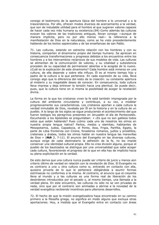 consigo el testimonio de la apertura típica del hombre a lo universal y a la
trascendencia. Por ello, ofrecen modos diversos de acercamiento a la verdad,
que son de indudable utilidad para el hombre al que sugieren valores capaces
de hacer cada vez más humana su existencia.(94) Como además las culturas
evocan los valores de las tradiciones antiguas, llevan consigo —aunque de
manera implícita, pero no por ello menos real— la referencia a la
manifestación de Dios en la naturaleza, como se ha visto precedentemente
hablando de los textos sapienciales y de las enseñanzas de san Pablo.

71. Las culturas, estando en estrecha relación con los hombres y con su
historia, comparten el dinamismo propio del tiempo humano. Se aprecian en
consecuencia transformaciones y progresos debidos a los encuentros entre los
hombres y a los intercambios recíprocos de sus modelos de vida. Las culturas
se alimentan de la comunicación de valores, y su vitalidad y subsistencia
proceden de su capacidad de permanecer abiertas a la acogida de lo nuevo.
¿Cuál es la explicación de este dinamismo? Cada hombre está inmerso en una
cultura, de ella depende y sobre ella influye. Él es al mismo tiempo hijo y
padre de la cultura a la que pertenece. En cada expresión de su vida, lleva
consigo algo que lo diferencia del resto de la creación: su constante apertura
al misterio y su inagotable deseo de conocer. En consecuencia, toda cultura
lleva impresa y deja entrever la tensión hacia una plenitud. Se puede decir,
pues, que la cultura tiene en sí misma la posibilidad de acoger la revelación
divina.

La forma en la que los cristianos viven la fe está también impregnada por la
cultura del ambiente circundante y contribuye, a su vez, a modelar
progresivamente sus características. Los cristianos aportan a cada cultura la
verdad inmutable de Dios, revelada por Él en la historia y en la cultura de un
pueblo. A lo largo de los siglos se sigue produciendo el acontecimiento del que
fueron testigos los peregrinos presentes en Jerusalén el día de Pentecostés.
Escuchando a los Apóstoles se preguntaban: « ¿Es que no son galileos todos
estos que están hablando? Pues ¿cómo cada uno de nosotros les oímos en
nuestra propia lengua nativa? Partos, medos y elamitas; habitantes de
Mesopotamia, Judea, Capadocia, el Ponto, Asia, Frigia, Panfilia, Egipto, la
parte de Libia fronteriza con Cirene, forasteros romanos, judíos y prosélitos,
cretenses y árabes, todos les oímos hablar en nuestra lengua las maravillas
de Dios » (Hch 2, 7-11). El anuncio del Evangelio en las diversas culturas,
aunque exige de cada destinatario la adhesión de la fe, no les impide
conservar una identidad cultural propia. Ello no crea división alguna, porque el
pueblo de los bautizados se distingue por una universalidad que sabe acoger
cada cultura, favoreciendo el progreso de lo que en ella hay de implícito hacia
su plena explicitación en la verdad.

De esto deriva que una cultura nunca puede ser criterio de juicio y menos aún
criterio último de verdad en relación con la revelación de Dios. El Evangelio no
es contrario a una u otra cultura como si, entrando en contacto con ella,
quisiera privarla de lo que le pertenece obligándola a asumir formas
extrínsecas no conformes a la misma. Al contrario, el anuncio que el creyente
lleva al mundo y a las culturas es una forma real de liberación de los
desórdenes introducidos por el pecado y, al mismo tiempo, una llamada a la
verdad plena. En este encuentro, las culturas no sólo no se ven privadas de
nada, sino que por el contrario son animadas a abrirse a la novedad de la
verdad evangélica recibiendo incentivos para ulteriores desarrollos.

72. El hecho de que la misión evangelizadora haya encontrado en su camino
primero a la filosofía griega, no significa en modo alguno que excluya otras
aportaciones. Hoy, a medida que el Evangelio entra en contacto con áreas



                                                                             41
 