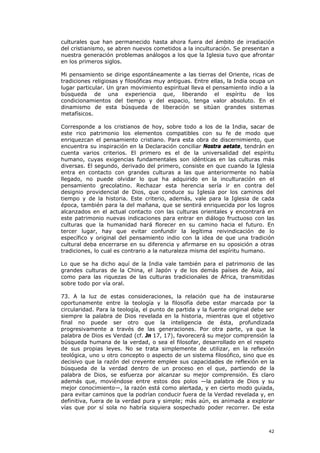 culturales que han permanecido hasta ahora fuera del ámbito de irradiación
del cristianismo, se abren nuevos cometidos a la inculturación. Se presentan a
nuestra generación problemas análogos a los que la Iglesia tuvo que afrontar
en los primeros siglos.

Mi pensamiento se dirige espontáneamente a las tierras del Oriente, ricas de
tradiciones religiosas y filosóficas muy antiguas. Entre ellas, la India ocupa un
lugar particular. Un gran movimiento espiritual lleva el pensamiento indio a la
búsqueda de una experiencia que, liberando el espíritu de los
condicionamientos del tiempo y del espacio, tenga valor absoluto. En el
dinamismo de esta búsqueda de liberación se sitúan grandes sistemas
metafísicos.

Corresponde a los cristianos de hoy, sobre todo a los de la India, sacar de
este rico patrimonio los elementos compatibles con su fe de modo que
enriquezcan el pensamiento cristiano. Para esta obra de discernimiento, que
encuentra su inspiración en la Declaración conciliar Nostra aetate, tendrán en
cuenta varios criterios. El primero es el de la universalidad del espíritu
humano, cuyas exigencias fundamentales son idénticas en las culturas más
diversas. El segundo, derivado del primero, consiste en que cuando la Iglesia
entra en contacto con grandes culturas a las que anteriormente no había
llegado, no puede olvidar lo que ha adquirido en la inculturación en el
pensamiento grecolatino. Rechazar esta herencia sería ir en contra del
designio providencial de Dios, que conduce su Iglesia por los caminos del
tiempo y de la historia. Este criterio, además, vale para la Iglesia de cada
época, también para la del mañana, que se sentirá enriquecida por los logros
alcanzados en el actual contacto con las culturas orientales y encontrará en
este patrimonio nuevas indicaciones para entrar en diálogo fructuoso con las
culturas que la humanidad hará florecer en su camino hacia el futuro. En
tercer lugar, hay que evitar confundir la legítima reivindicación de lo
específico y original del pensamiento indio con la idea de que una tradición
cultural deba encerrarse en su diferencia y afirmarse en su oposición a otras
tradiciones, lo cual es contrario a la naturaleza misma del espíritu humano.

Lo que se ha dicho aquí de la India vale también para el patrimonio de las
grandes culturas de la China, el Japón y de los demás países de Asia, así
como para las riquezas de las culturas tradicionales de África, transmitidas
sobre todo por vía oral.

73. A la luz de estas consideraciones, la relación que ha de instaurarse
oportunamente entre la teología y la filosofía debe estar marcada por la
circularidad. Para la teología, el punto de partida y la fuente original debe ser
siempre la palabra de Dios revelada en la historia, mientras que el objetivo
final no puede ser otro que la inteligencia de ésta, profundizada
progresivamente a través de las generaciones. Por otra parte, ya que la
palabra de Dios es Verdad (cf. Jn 17, 17), favorecerá su mejor comprensión la
búsqueda humana de la verdad, o sea el filosofar, desarrollado en el respeto
de sus propias leyes. No se trata simplemente de utilizar, en la reflexión
teológica, uno u otro concepto o aspecto de un sistema filosófico, sino que es
decisivo que la razón del creyente emplee sus capacidades de reflexión en la
búsqueda de la verdad dentro de un proceso en el que, partiendo de la
palabra de Dios, se esfuerza por alcanzar su mejor comprensión. Es claro
además que, moviéndose entre estos dos polos —la palabra de Dios y su
mejor conocimiento—, la razón está como alertada, y en cierto modo guiada,
para evitar caminos que la podrían conducir fuera de la Verdad revelada y, en
definitiva, fuera de la verdad pura y simple; más aún, es animada a explorar
vías que por sí sola no habría siquiera sospechado poder recorrer. De esta



                                                                              42
 
