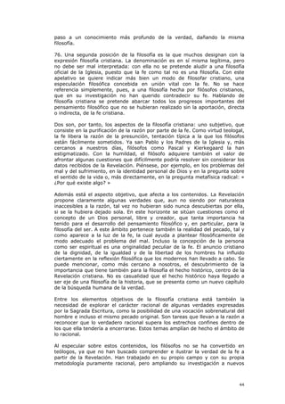 paso a un conocimiento más profundo de la verdad, dañando la misma
filosofía.

76. Una segunda posición de la filosofía es la que muchos designan con la
expresión filosofía cristiana. La denominación es en sí misma legítima, pero
no debe ser mal interpretada: con ella no se pretende aludir a una filosofía
oficial de la Iglesia, puesto que la fe como tal no es una filosofía. Con este
apelativo se quiere indicar más bien un modo de filosofar cristiano, una
especulación filosófica concebida en unión vital con la fe. No se hace
referencia simplemente, pues, a una filosofía hecha por filósofos cristianos,
que en su investigación no han querido contradecir su fe. Hablando de
filosofía cristiana se pretende abarcar todos los progresos importantes del
pensamiento filosófico que no se hubieran realizado sin la aportación, directa
o indirecta, de la fe cristiana.

Dos son, por tanto, los aspectos de la filosofía cristiana: uno subjetivo, que
consiste en la purificación de la razón por parte de la fe. Como virtud teologal,
la fe libera la razón de la presunción, tentación típica a la que los filósofos
están fácilmente sometidos. Ya san Pablo y los Padres de la Iglesia y, más
cercanos a nuestros días, filósofos como Pascal y Kierkegaard la han
estigmatizado. Con la humildad, el filósofo adquiere también el valor de
afrontar algunas cuestiones que difícilmente podría resolver sin considerar los
datos recibidos de la Revelación. Piénsese, por ejemplo, en los problemas del
mal y del sufrimiento, en la identidad personal de Dios y en la pregunta sobre
el sentido de la vida o, más directamente, en la pregunta metafísica radical: «
¿Por qué existe algo? »

Además está el aspecto objetivo, que afecta a los contenidos. La Revelación
propone claramente algunas verdades que, aun no siendo por naturaleza
inaccesibles a la razón, tal vez no hubieran sido nunca descubiertas por ella,
si se la hubiera dejado sola. En este horizonte se sitúan cuestiones como el
concepto de un Dios personal, libre y creador, que tanta importancia ha
tenido para el desarrollo del pensamiento filosófico y, en particular, para la
filosofía del ser. A este ámbito pertenece también la realidad del pecado, tal y
como aparece a la luz de la fe, la cual ayuda a plantear filosóficamente de
modo adecuado el problema del mal. Incluso la concepción de la persona
como ser espiritual es una originalidad peculiar de la fe. El anuncio cristiano
de la dignidad, de la igualdad y de la libertad de los hombres ha influido
ciertamente en la reflexión filosófica que los modernos han llevado a cabo. Se
puede mencionar, como más cercano a nosotros, el descubrimiento de la
importancia que tiene también para la filosofía el hecho histórico, centro de la
Revelación cristiana. No es casualidad que el hecho histórico haya llegado a
ser eje de una filosofía de la historia, que se presenta como un nuevo capítulo
de la búsqueda humana de la verdad.

Entre los elementos objetivos de la filosofía cristiana está también la
necesidad de explorar el carácter racional de algunas verdades expresadas
por la Sagrada Escritura, como la posibilidad de una vocación sobrenatural del
hombre e incluso el mismo pecado original. Son tareas que llevan a la razón a
reconocer que lo verdadero racional supera los estrechos confines dentro de
los que ella tendería a encerrarse. Estos temas amplían de hecho el ámbito de
lo racional.

Al especular sobre estos contenidos, los filósofos no se ha convertido en
teólogos, ya que no han buscado comprender e ilustrar la verdad de la fe a
partir de la Revelación. Han trabajado en su propio campo y con su propia
metodología puramente racional, pero ampliando su investigación a nuevos



                                                                              44
 