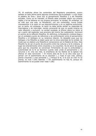 79. Al explicitar ahora los contenidos del Magisterio precedente, quiero
señalar en esta última parte algunas condiciones que la teología —y aún antes
la palabra de Dios— pone hoy al pensamiento filosófico y a las filosofías
actuales. Como ya he indicado, el filósofo debe proceder según sus propias
reglas y ha de basarse en sus propios principios; la verdad, sin embargo, no
es más que una sola. La Revelación, con sus contenidos, nunca puede
menospreciar a la razón en sus descubrimientos y en su legítima autonomía;
por su parte, sin embargo, la razón no debe jamás perder su capacidad de
interrogarse y de interrogar, siendo consciente de que no puede erigirse en
valor absoluto y exclusivo. La verdad revelada, al ofrecer plena luz sobre el
ser a partir del esplendor que proviene del mismo Ser subsistente, iluminará
el camino de la reflexión filosófica. En definitiva, la Revelación cristiana llega a
ser el verdadero punto de referencia y de confrontación entre el pensamiento
filosófico y el teológico en su recíproca relación. Es deseable pues que los
teólogos y los filósofos se dejen guiar por la única autoridad de la verdad, de
modo que se elabore una filosofía en consonancia con la Palabra de Dios. Esta
filosofía ha de ser el punto de encuentro entre las culturas y la fe cristiana, el
lugar de entendimiento entre creyentes y no creyentes. Ha de servir de ayuda
para que los creyentes se convenzan firmemente de que la profundidad y
autenticidad de la fe se favorece cuando está unida al pensamiento y no
renuncia a él. Una vez más, la enseñanza de los Padres de la Iglesia nos
afianza en esta convicción: « El mismo acto de fe no es otra cosa que el
pensar con el asentimiento de la voluntad [...] Todo el que cree, piensa;
piensa creyendo y cree pensando [...] Porque la fe, si lo que se cree no se
piensa, es nula ».(95) Además: « Sin asentimiento no hay fe, porque sin
asentimiento no se puede creer nada ».(96)




                                                                                 46
 