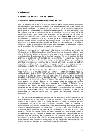 CAPÍTULO VII

EXIGENCIAS Y COMETIDOS ACTUALES

Exigencias irrenunciables de la palabra de Dios

80. La Sagrada Escritura contiene, de manera explícita o implícita, una serie
de elementos que permiten obtener una visión del hombre y del mundo de
gran valor filosófico. Los cristianos han tomado conciencia progresivamente
de la riqueza contenida en aquellas páginas sagradas. De ellas se deduce que
la realidad que experimentamos no es el absoluto; no es increada ni se ha
autoengendrado. Sólo Dios es el Absoluto. De las páginas de la Biblia se
desprende, además, una visión del hombre como imago Dei, que contiene
indicaciones precisas sobre su ser, su libertad y la inmortalidad de su espíritu.
Puesto que el mundo creado no es autosuficiente, toda ilusión de autonomía
que ignore la dependencia esencial de Dios de toda criatura —incluido el
hombre— lleva a situaciones dramáticas que destruyen la búsqueda racional
de la armonía y del sentido de la existencia humana.

Incluso el problema del mal moral —la forma más trágica de mal— es
afrontado en la Biblia, la cual nos enseña que éste no se puede reducir a una
cierta deficiencia debida a la materia, sino que es una herida causada por una
manifestación desordenada de la libertad humana. En fin, la palabra de Dios
plantea el problema del sentido de la existencia y ofrece su respuesta
orientando al hombre hacia Jesucristo, el Verbo de Dios, que realiza en
plenitud la existencia humana. De la lectura del texto sagrado se podrían
explicitar también otros aspectos; de todos modos, lo que sobresale es el
rechazo de toda forma de relativismo, de materialismo y de panteísmo.

La convicción fundamental de esta « filosofía » contenida en la Biblia es que la
vida humana y el mundo tienen un sentido y están orientados hacia su
cumplimiento, que se realiza en Jesucristo. El misterio de la Encarnación será
siempre el punto de referencia para comprender el enigma de la existencia
humana, del mundo creado y de Dios mismo. En este misterio los retos para
la filosofía son radicales, porque la razón está llamada a asumir una lógica
que derriba los muros dentro de los cuales corre el riesgo de quedar
encerrada. Sin embargo, sólo aquí alcanza su culmen el sentido de la
existencia. En efecto, se hace inteligible la esencia íntima de Dios y del
hombre. En el misterio del Verbo encarnado se salvaguardan la naturaleza
divina y la naturaleza humana, con su respectiva autonomía, y a la vez se
manifiesta el vínculo único que las pone en recíproca relación sin
confusión.(97)

81. Se ha de tener presente que uno de los elementos más importantes de
nuestra condición actual es la « crisis del sentido ». Los puntos de vista, a
menudo de carácter científico, sobre la vida y sobre el mundo se han
multiplicado de tal forma que podemos constatar como se produce el
fenómeno de la fragmentariedad del saber. Precisamente esto hace difícil y a
menudo vana la búsqueda de un sentido. Y, lo que es aún más dramático, en
medio de esta baraúnda de datos y de hechos entre los que se vive y que
parecen formar la trama misma de la existencia, muchos se preguntan si
todavía tiene sentido plantearse la cuestión del sentido. La pluralidad de las
teorías que se disputan la respuesta, o los diversos modos de ver y de
interpretar el mundo y la vida del hombre, no hacen más que agudizar esta
duda radical, que fácilmente desemboca en un estado de escepticismo y de
indiferencia o en las diversas manifestaciones del nihilismo.




                                                                              47
 