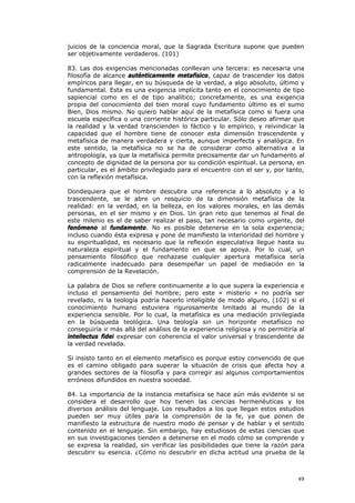 juicios de la conciencia moral, que la Sagrada Escritura supone que pueden
ser objetivamente verdaderos. (101)

83. Las dos exigencias mencionadas conllevan una tercera: es necesaria una
filosofía de alcance auténticamente metafísico, capaz de trascender los datos
empíricos para llegar, en su búsqueda de la verdad, a algo absoluto, último y
fundamental. Esta es una exigencia implícita tanto en el conocimiento de tipo
sapiencial como en el de tipo analítico; concretamente, es una exigencia
propia del conocimiento del bien moral cuyo fundamento último es el sumo
Bien, Dios mismo. No quiero hablar aquí de la metafísica como si fuera una
escuela específica o una corriente histórica particular. Sólo deseo afirmar que
la realidad y la verdad transcienden lo fáctico y lo empírico, y reivindicar la
capacidad que el hombre tiene de conocer esta dimensión trascendente y
metafísica de manera verdadera y cierta, aunque imperfecta y analógica. En
este sentido, la metafísica no se ha de considerar como alternativa a la
antropología, ya que la metafísica permite precisamente dar un fundamento al
concepto de dignidad de la persona por su condición espiritual. La persona, en
particular, es el ámbito privilegiado para el encuentro con el ser y, por tanto,
con la reflexión metafísica.

Dondequiera que el hombre descubra una referencia a lo absoluto y a lo
trascendente, se le abre un resquicio de la dimensión metafísica de la
realidad: en la verdad, en la belleza, en los valores morales, en las demás
personas, en el ser mismo y en Dios. Un gran reto que tenemos al final de
este milenio es el de saber realizar el paso, tan necesario como urgente, del
fenómeno al fundamento. No es posible detenerse en la sola experiencia;
incluso cuando ésta expresa y pone de manifiesto la interioridad del hombre y
su espiritualidad, es necesario que la reflexión especulativa llegue hasta su
naturaleza espiritual y el fundamento en que se apoya. Por lo cual, un
pensamiento filosófico que rechazase cualquier apertura metafísica sería
radicalmente inadecuado para desempeñar un papel de mediación en la
comprensión de la Revelación.

La palabra de Dios se refiere continuamente a lo que supera la experiencia e
incluso el pensamiento del hombre; pero este « misterio » no podría ser
revelado, ni la teología podría hacerlo inteligible de modo alguno, (102) si el
conocimiento humano estuviera rigurosamente limitado al mundo de la
experiencia sensible. Por lo cual, la metafísica es una mediación privilegiada
en la búsqueda teológica. Una teología sin un horizonte metafísico no
conseguiría ir más allá del análisis de la experiencia religiosa y no permitiría al
intellectus fidei expresar con coherencia el valor universal y trascendente de
la verdad revelada.

Si insisto tanto en el elemento metafísico es porque estoy convencido de que
es el camino obligado para superar la situación de crisis que afecta hoy a
grandes sectores de la filosofía y para corregir así algunos comportamientos
erróneos difundidos en nuestra sociedad.

84. La importancia de la instancia metafísica se hace aún más evidente si se
considera el desarrollo que hoy tienen las ciencias hermenéuticas y los
diversos análisis del lenguaje. Los resultados a los que llegan estos estudios
pueden ser muy útiles para la comprensión de la fe, ya que ponen de
manifiesto la estructura de nuestro modo de pensar y de hablar y el sentido
contenido en el lenguaje. Sin embargo, hay estudiosos de estas ciencias que
en sus investigaciones tienden a detenerse en el modo cómo se comprende y
se expresa la realidad, sin verificar las posibilidades que tiene la razón para
descubrir su esencia. ¿Cómo no descubrir en dicha actitud una prueba de la



                                                                                49
 