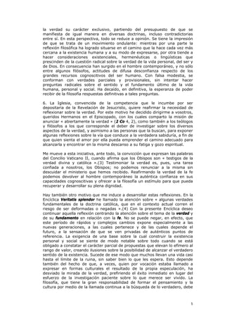 la verdad su carácter exclusivo, partiendo del presupuesto de que se
manifiesta de igual manera en diversas doctrinas, incluso contradictorias
entre sí. En esta perspectiva, todo se reduce a opinión. Se tiene la impresión
de que se trata de un movimiento ondulante: mientras por una parte la
reflexión filosófica ha logrado situarse en el camino que la hace cada vez más
cercana a la existencia humana y a su modo de expresarse, por otra tiende a
hacer consideraciones existenciales, hermenéuticas o lingüísticas que
prescinden de la cuestión radical sobre la verdad de la vida personal, del ser y
de Dios. En consecuencia han surgido en el hombre contemporáneo, y no sólo
entre algunos filósofos, actitudes de difusa desconfianza respecto de los
grandes recursos cognoscitivos del ser humano. Con falsa modestia, se
conforman con verdades parciales y provisionales, sin intentar hacer
preguntas radicales sobre el sentido y el fundamento último de la vida
humana, personal y social. Ha decaído, en definitiva, la esperanza de poder
recibir de la filosofía respuestas definitivas a tales preguntas.

6. La Iglesia, convencida de la competencia que le incumbe por ser
depositaria de la Revelación de Jesucristo, quiere reafirmar la necesidad de
reflexionar sobre la verdad. Por este motivo he decidido dirigirme a vosotros,
queridos Hermanos en el Episcopado, con los cuales comparto la misión de
anunciar « abiertamente la verdad » (2 Co 4, 2), como también a los teólogos
y filósofos a los que corresponde el deber de investigar sobre los diversos
aspectos de la verdad, y asimismo a las personas que la buscan, para exponer
algunas reflexiones sobre la vía que conduce a la verdadera sabiduría, a fin de
que quien sienta el amor por ella pueda emprender el camino adecuado para
alcanzarla y encontrar en la misma descanso a su fatiga y gozo espiritual.

Me mueve a esta iniciativa, ante todo, la convicción que expresan las palabras
del Concilio Vaticano II, cuando afirma que los Obispos son « testigos de la
verdad divina y católica ».(3) Testimoniar la verdad es, pues, una tarea
confiada a nosotros, los Obispos; no podemos renunciar a la misma sin
descuidar el ministerio que hemos recibido. Reafirmando la verdad de la fe
podemos devolver al hombre contemporáneo la auténtica confianza en sus
capacidades cognoscitivas y ofrecer a la filosofía un estímulo para que pueda
recuperar y desarrollar su plena dignidad.

Hay también otro motivo que me induce a desarrollar estas reflexiones. En la
Encíclica Veritatis splendor he llamado la atención sobre « algunas verdades
fundamentales de la doctrina católica, que en el contexto actual corren el
riesgo de ser deformadas o negadas ».(4) Con la presente Encíclica deseo
continuar aquella reflexión centrando la atención sobre el tema de la verdad y
de su fundamento en relación con la fe. No se puede negar, en efecto, que
este período de rápidos y complejos cambios expone especialmente a las
nuevas generaciones, a las cuales pertenece y de las cuales depende el
futuro, a la sensación de que se ven privadas de auténticos puntos de
referencia. La exigencia de una base sobre la cual construir la existencia
personal y social se siente de modo notable sobre todo cuando se está
obligado a constatar el carácter parcial de propuestas que elevan lo efímero al
rango de valor, creando ilusiones sobre la posibilidad de alcanzar el verdadero
sentido de la existencia. Sucede de ese modo que muchos llevan una vida casi
hasta el límite de la ruina, sin saber bien lo que les espera. Esto depende
también del hecho de que, a veces, quien por vocación estaba llamado a
expresar en formas culturales el resultado de la propia especulación, ha
desviado la mirada de la verdad, prefiriendo el éxito inmediato en lugar del
esfuerzo de la investigación paciente sobre lo que merece ser vivido. La
filosofía, que tiene la gran responsabilidad de formar el pensamiento y la
cultura por medio de la llamada continua a la búsqueda de lo verdadero, debe



                                                                              5
 