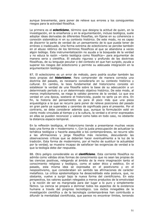aunque brevemente, para poner de relieve sus errores y los consiguientes
riesgos para la actividad filosófica.

La primera es el eclecticismo, término que designa la actitud de quien, en la
investigación, en la enseñanza y en la argumentación, incluso teológica, suele
adoptar ideas derivadas de diferentes filosofías, sin fijarse en su coherencia o
conexión sistemática ni en su contexto histórico. De este modo, no es capaz
de discernir la parte de verdad de un pensamiento de lo que pueda tener de
erróneo o inadecuado. Una forma extrema de eclecticismo se percibe también
en el abuso retórico de los términos filosóficos al que se abandona a veces
algún teólogo. Esta instrumentalización no ayuda a la búsqueda de la verdad
y no educa la razón —tanto teológica como filosófica— para argumentar de
manera seria y científica. El estudio riguroso y profundo de las doctrinas
filosóficas, de su lenguaje peculiar y del contexto en que han surgido, ayuda a
superar los riesgos del eclecticismo y permite su adecuada integración en la
argumentación teológica.

87. El eclecticismo es un error de método, pero podría ocultar también las
tesis propias del historicismo. Para comprender de manera correcta una
doctrina del pasado, es necesario considerarla en su contexto histórico y
cultural. En cambio, la tesis fundamental del historicismo consiste en
establecer la verdad de una filosofía sobre la base de su adecuación a un
determinado período y a un determinado objetivo histórico. De este modo, al
menos implícitamente, se niega la validez perenne de la verdad. Lo que era
verdad en una época, sostiene el historicista, puede no serlo ya en otra. En
fin, la historia del pensamiento es para él poco más que una pieza
arqueológica a la que se recurre para poner de relieve posiciones del pasado
en gran parte ya superadas y carentes de significado para el presente. Por el
contrario, se debe considerar además que, aunque la formulación esté en
cierto modo vinculada al tiempo y a la cultura, la verdad o el error expresados
en ellas se pueden reconocer y valorar como tales en todo caso, no obstante
la distancia espacio-temporal.

En la reflexión teológica, el historicismo tiende a presentarse muchas veces
bajo una forma de « modernismo ». Con la justa preocupación de actualizar la
temática teológica y hacerla asequible a los contemporáneos, se recurre sólo
a las afirmaciones y jerga filosófica más recientes, descuidando las
observaciones críticas que se deberían hacer eventualmente a la luz de la
tradición. Esta forma de modernismo, por el hecho de sustituir la actualidad
por la verdad, se muestra incapaz de satisfacer las exigencias de verdad a la
que la teología debe dar respuesta.

88. Otro peligro considerable es el cientificismo. Esta corriente filosófica no
admite como válidas otras formas de conocimiento que no sean las propias de
las ciencias positivas, relegando al ámbito de la mera imaginación tanto el
conocimiento religioso y teológico, como el saber ético y estético. En el
pasado, esta misma idea se expresaba en el positivismo y en el
neopositivismo, que consideraban sin sentido las afirmaciones de carácter
metafísico. La crítica epistemológica ha desacreditado esta postura, que, no
obstante, vuelve a surgir bajo la nueva forma del cientificismo. En esta
perspectiva, los valores quedan relegados a meros productos de la emotividad
y la noción de ser es marginada para dar lugar a lo puro y simplemente
fáctico. La ciencia se prepara a dominar todos los aspectos de la existencia
humana a través del progreso tecnológico. Los éxitos innegables de la
investigación científica y de la tecnología contemporánea han contribuido a
difundir la mentalidad cientificista, que parece no encontrar límites, teniendo




                                                                             51
 