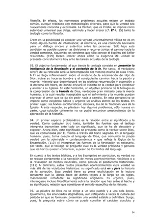 filosofía. En efecto, los numerosos problemas actuales exigen un trabajo
común, aunque realizado con metodologías diversas, para que la verdad sea
nuevamente conocida y expresada. La Verdad, que es Cristo, se impone como
autoridad universal que dirige, estimula y hacer crecer (cf. Ef 4, 15) tanto la
teología como la filosofía.

Creer en la posibilidad de conocer una verdad universalmente válida no es en
modo alguno fuente de intolerancia; al contrario, es una condición necesaria
para un diálogo sincero y auténtico entre las personas. Sólo bajo esta
condición es posible superar las divisiones y recorrer juntos el camino hacia la
verdad completa, siguiendo los senderos que sólo conoce el Espíritu del Señor
resucitado. (109) Deseo indicar ahora cómo la exigencia de unidad se
presenta concretamente hoy ante las tareas actuales de la teología.

93. El objetivo fundamental al que tiende la teología consiste en presentar la
inteligencia de la Revelación y el contenido de la fe. Por tanto, el verdadero
centro de su reflexión será la contemplación del misterio mismo de Dios Trino.
A Él se llega reflexionando sobre el misterio de la encarnación del Hijo de
Dios: sobre su hacerse hombre y el consiguiente caminar hacia la pasión y
muerte, misterio que desembocará en su gloriosa resurrección y ascensión a
la derecha del Padre, de donde enviará el Espíritu de la verdad para constituir
y animar a su Iglesia. En este horizonte, un objetivo primario de la teología es
la comprensión de la kenosis de Dios, verdadero gran misterio para la mente
humana, a la cual resulta inaceptable que el sufrimiento y la muerte puedan
expresar el amor que se da sin pedir nada a cambio. En esta perspectiva se
impone como exigencia básica y urgente un análisis atento de los textos. En
primer lugar, los textos escriturísticos; después, los de la Tradición viva de la
Iglesia. A este respecto, se plantean hoy algunos problemas, sólo nuevos en
parte, cuya solución coherente no se podrá encontrar prescindiendo de la
aportación de la filosofía.

94. Un primer aspecto problemático es la relación entre el significado y la
verdad. Como cualquier otro texto, también las fuentes que el teólogo
interpreta transmiten ante todo un significado, que se ha de descubrir y
exponer. Ahora bien, este significado se presenta como la verdad sobre Dios,
que es comunicada por Él mismo a través del texto sagrado. En el lenguaje
humano, pues, toma cuerpo el lenguaje de Dios, que comunica la propia
verdad con la admirable « condescendencia » que refleja la lógica de la
Encarnación. (110) Al interpretar las fuentes de la Revelación es necesario,
por tanto, que el teólogo se pregunte cuál es la verdad profunda y genuina
que los textos quieren comunicar, a pesar de los límites del lenguaje.

En cuanto a los textos bíblicos, y a los Evangelios en particular, su verdad no
se reduce ciertamente a la narración de meros acontecimientos históricos o a
la revelación de hechos neutrales, como postula el positivismo historicista.
(111) Al contrario, estos textos presentan acontecimientos cuya verdad va
más allá de las vicisitudes históricas: su significado está en y para la historia
de la salvación. Esta verdad tiene su plena explicitación en la lectura
constante que la Iglesia hace de dichos textos a lo largo de los siglos,
manteniendo inmutable su significado originario. Es urgente, pues,
interrogarse incluso filosóficamente sobre la relación que hay entre el hecho y
su significado; relación que constituye el sentido específico de la historia.

95. La palabra de Dios no se dirige a un solo pueblo y a una sola época.
Igualmente, los enunciados dogmáticos, aun reflejando a veces la cultura del
período en que se formulan, presentan una verdad estable y definitiva. Surge,
pues, la pregunta sobre cómo se puede conciliar el carácter absoluto y



                                                                              54
 