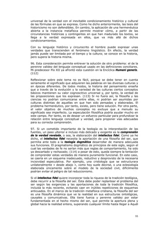 universal de la verdad con el inevitable condicionamiento histórico y cultural
de las fórmulas en que se expresa. Como he dicho anteriormente, las tesis del
historicismo no son defendibles. En cambio, la aplicación de una hermenéutica
abierta a la instancia metafísica permite mostrar cómo, a partir de las
circunstancias históricas y contingentes en que han madurado los textos, se
llega a la verdad expresada en ellos, que va más allá de dichos
condicionamientos.

Con su lenguaje histórico y circunscrito el hombre puede expresar unas
verdades que transcienden el fenómeno lingüístico. En efecto, la verdad
jamás puede ser limitada por el tiempo y la cultura; se conoce en la historia,
pero supera la historia misma.

96. Esta consideración permite entrever la solución de otro problema: el de la
perenne validez del lenguaje conceptual usado en las definiciones conciliares.
Mi predecesor Pío XII ya afrontó esta cuestión en la Encíclica Humani generis.
(112)

Reflexionar sobre este tema no es fácil, porque se debe tener en cuenta
seriamente el significado que adquieren las palabras en las diversas culturas y
en épocas diferentes. De todos modos, la historia del pensamiento enseña
que a través de la evolución y la variedad de las culturas ciertos conceptos
básicos mantienen su valor cognoscitivo universal y, por tanto, la verdad de
las proposiciones que los expresan. (113) Si no fuera así, la filosofía y las
ciencias no podrían comunicarse entre ellas, ni podrían ser asumidas por
culturas distintas de aquellas en que han sido pensadas y elaboradas. El
problema hermenéutico, por tanto, existe, pero tiene solución. Por otra parte,
el valor objetivo de muchos conceptos no excluye que a menudo su
significado sea imperfecto. La especulación filosófica podría ayudar mucho en
este campo. Por tanto, es de desear un esfuerzo particular para profundizar la
relación entre lenguaje conceptual y verdad, para proponer vías adecuadas
para su correcta comprensión.

97. Si un cometido importante de la teología es la interpretación de las
fuentes, un paso ulterior e incluso más delicado y exigente es la comprensión
de la verdad revelada, o sea, la elaboración del intellectus fidei. Como ya he
dicho, el intellectus fidei necesita la aportación de una filosofía del ser, que
permita ante todo a la teología dogmática desarrollar de manera adecuada
sus funciones. El pragmatismo dogmático de principios de este siglo, según el
cual las verdades de fe no serían más que reglas de comportamiento, ha sido
ya descartado y rechazado; (114) a pesar de esto, queda siempre la tentación
de comprender estas verdades de manera puramente funcional. En este caso,
se caería en un esquema inadecuado, reductivo y desprovisto de la necesaria
incisividad especulativa. Por ejemplo, una cristología que se estructurara
unilateralmente « desde abajo », como hoy suele decirse, o una eclesiología
elaborada únicamente sobre el modelo de la sociedad civil, difícilmente
podrían evitar el peligro de tal reduccionismo.

Si el intellectus fidei quiere incorporar toda la riqueza de la tradición teológica,
debe recurrir a la filosofía del ser. Ésta debe poder replantear el problema del
ser según las exigencias y las aportaciones de toda la tradición filosófica,
incluida la más reciente, evitando caer en inútiles repeticiones de esquemas
anticuados. En el marco de la tradición metafísica cristiana, la filosofía del ser
es una filosofía dinámica que ve la realidad en sus estructuras ontológicas,
causales y comunicativas. Ella tiene fuerza y perenne validez por estar
fundamentada en el hecho mismo del ser, que permite la apertura plena y
global hacia la realidad entera, superando cualquier límite hasta llegar a Aquél



                                                                                 55
 
