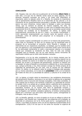 CONCLUSIÓN

100. Pasados más cien años de la publicación de la Encíclica Æterni Patris de
León XIII, a la que me he referido varias veces en estas páginas, me ha
parecido necesario acometer de nuevo y de modo más sistemático el
argumento sobre la relación entre fe y filosofía. Es evidente la importancia
que el pensamiento filosófico tiene en el desarrollo de las culturas y en la
orientación de los comportamientos personales y sociales. Dicho pensamiento
ejerce una gran influencia, incluso sobre la teología y sobre sus diversas
ramas, que no siempre se percibe de manera explícita. Por esto, he
considerado justo y necesario subrayar el valor que la filosofía tiene para la
comprensión de la fe y las limitaciones a las que se ve sometida cuando olvida
o rechaza las verdades de la Revelación. En efecto, la Iglesia está
profundamente convencida de que fe y razón « se ayudan mutuamente »,
(122) ejerciendo recíprocamente una función tanto de examen crítico y
purificador, como de estímulo para progresar en la búsqueda y en la
profundización.

101. Cuando nuestra consideración se centra en la historia del pensamiento,
sobre todo en Occidente, es fácil ver la riqueza que ha significado para el
progreso de la humanidad el encuentro entre filosofía y teología, y el
intercambio de sus respectivos resultados. La teología, que ha recibido como
don una apertura y una originalidad que le permiten existir como ciencia de la
fe, ha estimulado ciertamente la razón a permanecer abierta a la novedad
radical que comporta la revelación de Dios. Esto ha sido una ventaja
indudable para la filosofía, que así ha visto abrirse nuevos horizontes de
significados inéditos que la razón está llamada a estudiar.

Precisamente a la luz de esta constatación, de la misma manera que he
reafirmado la necesidad de que la teología recupere su legítima relación con la
filosofía, también me siento en el deber de subrayar la oportunidad de que la
filosofía, por el bien y el progreso del pensamiento, recupere su relación con
la teología. En ésta la filosofía no encontrará la reflexión de un único individuo
que, aunque profunda y rica, lleva siempre consigo los límites propios de la
capacidad de pensamiento de uno solo, sino la riqueza de una reflexión
común. En efecto, en la reflexión sobre la verdad la teología está apoyada,
por su misma naturaleza, en la nota de la eclesialidad (123) y en la tradición
del Pueblo de Dios con su pluralidad de saberes y culturas en la unidad de la
fe.

102. La Iglesia, al insistir sobre la importancia y las verdaderas dimensiones
del pensamiento filosófico, promueve a la vez tanto la defensa de la dignidad
del hombre como el anuncio del mensaje evangélico. Ante tales cometidos, lo
más urgente hoy es llevar a los hombres a descubrir su capacidad de conocer
la verdad (124) y su anhelo de un sentido último y definitivo de la existencia.
En la perspectiva de estas profundas exigencias, inscritas por Dios en la
naturaleza humana, se ve incluso más clara el significado humano y
humanizador de la palabra de Dios. Gracias a la mediación de una filosofía
que ha llegado a ser también verdadera sabiduría, el hombre contemporáneo
llegará así a reconocer que será tanto más hombre cuanto, entregándose al
Evangelio, más se abra a Cristo.

103. La filosofía, además, es como el espejo en el que se refleja la cultura de
los pueblos. Una filosofía que, impulsada por las exigencias de la teología, se
desarrolla en coherencia con la fe, forma parte de la « evangelización de la
cultura » que Pablo VI propuso como uno de los objetivos fundamentales de la
evangelización. (125) A la vez que no me canso de recordar la urgencia de



                                                                               58
 