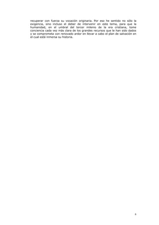 recuperar con fuerza su vocación originaria. Por eso he sentido no sólo la
exigencia, sino incluso el deber de intervenir en este tema, para que la
humanidad, en el umbral del tercer milenio de la era cristiana, tome
conciencia cada vez más clara de los grandes recursos que le han sido dados
y se comprometa con renovado ardor en llevar a cabo el plan de salvación en
el cual está inmersa su historia.




                                                                          6
 