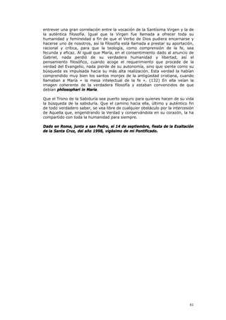 entrever una gran correlación entre la vocación de la Santísima Virgen y la de
la auténtica filosofía. Igual que la Virgen fue llamada a ofrecer toda su
humanidad y femineidad a fin de que el Verbo de Dios pudiera encarnarse y
hacerse uno de nosotros, así la filosofía está llamada a prestar su aportación,
racional y crítica, para que la teología, como comprensión de la fe, sea
fecunda y eficaz. Al igual que María, en el consentimiento dado al anuncio de
Gabriel, nada perdió de su verdadera humanidad y libertad, así el
pensamiento filosófico, cuando acoge el requerimiento que procede de la
verdad del Evangelio, nada pierde de su autonomía, sino que siente como su
búsqueda es impulsada hacia su más alta realización. Esta verdad la habían
comprendido muy bien los santos monjes de la antigüedad cristiana, cuando
llamaban a María « la mesa intelectual de la fe ». (132) En ella veían la
imagen coherente de la verdadera filosofía y estaban convencidos de que
debían philosophari in Maria.

Que el Trono de la Sabiduría sea puerto seguro para quienes hacen de su vida
la búsqueda de la sabiduría. Que el camino hacia ella, último y auténtico fin
de todo verdadero saber, se vea libre de cualquier obstáculo por la intercesión
de Aquella que, engendrando la Verdad y conservándola en su corazón, la ha
compartido con toda la humanidad para siempre.

Dado en Roma, junto a san Pedro, el 14 de septiembre, fiesta de la Exaltación
de la Santa Cruz, del año 1998, vigésimo de mi Pontificado.




                                                                            61
 