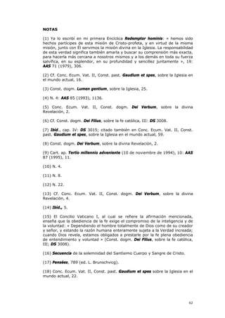 NOTAS

(1) Ya lo escribí en mi primera Encíclica Redemptor hominis: « hemos sido
hechos partícipes de esta misión de Cristo-profeta, y en virtud de la misma
misión, junto con Él servimos la misión divina en la Iglesia. La responsabilidad
de esta verdad significa también amarla y buscar su comprensión más exacta,
para hacerla más cercana a nosotros mismos y a los demás en toda su fuerza
salvífica, en su esplendor, en su profundidad y sencillez juntamente », 19:
AAS 71 (1979), 306.

(2) Cf. Conc. Ecum. Vat. II, Const. past. Gaudium et spes, sobre la Iglesia en
el mundo actual, 16.

(3) Const. dogm. Lumen gentium, sobre la Iglesia, 25.

(4) N. 4: AAS 85 (1993), 1136.

(5) Conc. Ecum. Vat. II, Const. dogm. Dei Verbum, sobre la divina
Revelación, 2.

(6) Cf. Const. dogm. Dei Filius, sobre la fe católica, III: DS 3008.

(7) Ibíd., cap. IV: DS 3015; citado también en Conc. Ecum. Vat. II, Const.
past. Gaudium et spes, sobre la Iglesia en el mundo actual, 59.

(8) Const. dogm. Dei Verbum, sobre la divina Revelación, 2.

(9) Cart. ap. Tertio millennio adveniente (10 de noviembre de 1994), 10: AAS
87 (1995), 11.

(10) N. 4.

(11) N. 8.

(12) N. 22.

(13) Cf. Conc. Ecum. Vat. II, Const. dogm. Dei Verbum, sobre la divina
Revelación, 4.

(14) Ibíd., 5.

(15) El Concilio Vaticano I, al cual se refiere la afirmación mencionada,
enseña que la obediencia de la fe exige el compromiso de la inteligencia y de
la voluntad: « Dependiendo el hombre totalmente de Dios como de su creador
y señor, y estando la razón humana enteramente sujeta a la Verdad increada;
cuando Dios revela, estamos obligados a prestarle por la fe plena obediencia
de entendimiento y voluntad » (Const. dogm. Dei Filius, sobre la fe católica,
III; DS 3008).

(16) Secuencia de la solemnidad del Santísimo Cuerpo y Sangre de Cristo.

(17) Pensées, 789 (ed. L. Brunschvicg).

(18) Conc. Ecum. Vat. II, Const. past. Gaudium et spes sobre la Iglesia en el
mundo actual, 22.




                                                                             62
 