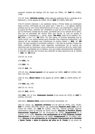 vocación eclesial del teólogo (24 de mayo de 1990), 18: AAS 82 (1990),
1558.

(71) Cf. Instr. Libertatis nuntius, sobre algunos aspectos de la « teología de la
liberación » (6 de agosto de 1984), VII-X: AAS 76 (1984), 890-903.

(72) El Concilio Vaticano I con palabras claras y firmes había ya condenado
estos errores, afirmando de una parte que « esta fe [...] la Iglesia católica
profesa que es una virtud sobrenatural por la que, con inspiración y ayuda de
la gracia de Dios, creemos ser verdadero lo que por Él ha sido revelado, no
por la intrínseca verdad de las cosas, percibida por la luz natural de la razón,
sino por la autoridad del mismo Dios que revela, el cual no puede ni
engañarse ni engañarnos »: Const. dogm. Dei Filius, sobre la fe católica, III:
DS 3008, y can. 3,2: DS 3032. Por otra parte, el Concilio declaraba que la
razón nunca « se vuelve idónea para entender (los misterios) totalmente, a la
manera de las verdades que constituyen su propio objeto »: ibíd., IV: DS
3016. De aquí sacaba la conclusión práctica: « No sólo se prohibe a todos los
fieles cristianos defender como legítimas conclusiones de la ciencia las
opiniones que se reconocen como contrarias a la doctrina de la fe, sobre todo
si han sido reprobadas por la Iglesia, sino que están absolutamente obligados
a tenerlas más bien por errores que ostentan la falaz apariencia de la verdad
»: ibíd., IV: DS 3018.

(73) Cf. nn. 9-10.

(74) Ibíd., 10.

(75) Ibíd., 21.

(76) Cf. ibíd., 10.

(77) Cf. Enc. Humani generis (12 de agosto de 1950): AAS 42 (1950), 565-
567; 571-573.

(78) Cf. Enc. Æterni Patris (4 de agosto de 1879): ASS 11 (1878-1879), 97-
115.

(79) Ibíd., l.c., 109.

(80) Cf. nn. 14-15.

(81) Cf. ibíd., 20-21.

(82) Ibíd., 22; cf. Enc. Redemptor hominis (4 de marzo de 1979), 8: AAS 71
(1979), 271-272.

(83) Decr. Optatam totius, sobre la formación sacerdotal, 15.

(84) Cf. Const. ap. Sapientia christiana (15 de abril de 1979), arts. 79-80:
AAS 71 (1979), 495-496; Exhort. ap. postsinodal Pastores dabo vobis (25 de
marzo de 1992), 52: AAS 84 (1992), 750-751. Véanse también algunos
comentarios sobre la filosofía de Santo Tomás: Discurso al Pontificio Ateneo
Internacional Angelicum (17 de noviembre de 1979): Insegnamenti II, 2
(1979), 1177-1189; Discurso a los participantes en el VIII Congreso Tomista
Internacional (13 de septiembre de 1980): Insegnamenti III, 2 (1980), 604-
615; Discurso a los participantes en el Congreso Internacional de la Sociedad
« Santo Tomás » sobre la doctrina del alma en S. Tomás (4 de enero de



                                                                              66
 