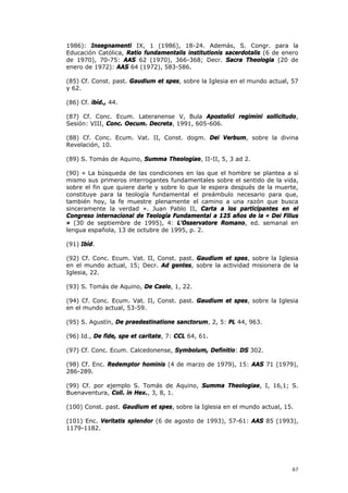 1986): Insegnamenti IX, 1 (1986), 18-24. Además, S. Congr. para la
Educación Católica, Ratio fundamentalis institutionis sacerdotalis (6 de enero
de 1970), 70-75: AAS 62 (1970), 366-368; Decr. Sacra Theologia (20 de
enero de 1972): AAS 64 (1972), 583-586.

(85) Cf. Const. past. Gaudium et spes, sobre la Iglesia en el mundo actual, 57
y 62.

(86) Cf. ibíd., 44.

(87) Cf. Conc. Ecum. Lateranense V, Bula Apostolici regimini sollicitudo,
Sesión: VIII, Conc. Oecum. Decreta, 1991, 605-606.

(88) Cf. Conc. Ecum. Vat. II, Const. dogm. Dei Verbum, sobre la divina
Revelación, 10.

(89) S. Tomás de Aquino, Summa Theologiae, II-II, 5, 3 ad 2.

(90) « La búsqueda de las condiciones en las que el hombre se plantea a sí
mismo sus primeros interrogantes fundamentales sobre el sentido de la vida,
sobre el fin que quiere darle y sobre lo que le espera después de la muerte,
constituye para la teología fundamental el preámbulo necesario para que,
también hoy, la fe muestre plenamente el camino a una razón que busca
sinceramente la verdad ». Juan Pablo II, Carta a los participantes en el
Congreso internacional de Teología Fundamental a 125 años de la « Dei Filius
» (30 de septiembre de 1995), 4: L'Osservatore Romano, ed. semanal en
lengua española, 13 de octubre de 1995, p. 2.

(91) Ibíd.

(92) Cf. Conc. Ecum. Vat. II, Const. past. Gaudium et spes, sobre la Iglesia
en el mundo actual, 15; Decr. Ad gentes, sobre la actividad misionera de la
Iglesia, 22.

(93) S. Tomás de Aquino, De Caelo, 1, 22.

(94) Cf. Conc. Ecum. Vat. II, Const. past. Gaudium et spes, sobre la Iglesia
en el mundo actual, 53-59.

(95) S. Agustín, De praedestinatione sanctorum, 2, 5: PL 44, 963.

(96) Id., De fide, spe et caritate, 7: CCL 64, 61.

(97) Cf. Conc. Ecum. Calcedonense, Symbolum, Definitio: DS 302.

(98) Cf. Enc. Redemptor hominis (4 de marzo de 1979), 15: AAS 71 (1979),
286-289.

(99) Cf. por ejemplo S. Tomás de Aquino, Summa Theologiae, I, 16,1; S.
Buenaventura, Coll. in Hex., 3, 8, 1.

(100) Const. past. Gaudium et spes, sobre la Iglesia en el mundo actual, 15.

(101) Enc. Veritatis splendor (6 de agosto de 1993), 57-61: AAS 85 (1993),
1179-1182.




                                                                           67
 