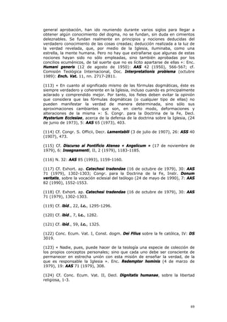 general aprobación, han ido reuniendo durante varios siglos para llegar a
obtener algún conocimiento del dogma, no se fundan, sin duda en cimientos
deleznables. Se fundan realmente en principios y nociones deducidas del
verdadero conocimiento de las cosas creadas; deducción realizada a la luz de
la verdad revelada, que, por medio de la Iglesia, iluminaba, como una
estrella, la mente humana. Pero no hay que extrañarse que algunas de estas
nociones hayan sido no sólo empleadas, sino también aprobadas por los
concilios ecuménicos, de tal suerte que no es lícito apartarse de ellas »: Enc.
Humani generis (12 de agosto de 1950): AAS 42 (1950), 566-567; cf.
Comisión Teológica Internacional, Doc. Interpretationis problema (octubre
1989): Ench. Vat. 11, nn. 2717-2811.

(113) « En cuanto al significado mismo de las fórmulas dogmáticas, éste es
siempre verdadero y coherente en la Iglesia, incluso cuando es principalmente
aclarado y comprendido mejor. Por tanto, los fieles deben evitar la opinión
que considera que las fórmulas dogmáticas (o cualquier tipo de ellas) no
pueden manifestar la verdad de manera determinada, sino sólo sus
aproximaciones cambiantes que son, en cierto modo, deformaciones y
alteraciones de la misma »: S. Congr. para la Doctrina de la Fe, Decl.
Mysterium Ecclesiae, acerca de la defensa de la doctrina sobre la Iglesia, (24
de junio de 1973), 5: AAS 65 (1973), 403.

(114) Cf. Congr. S. Officii, Decr. Lamentabili (3 de julio de 1907), 26: ASS 40
(1907), 473.

(115) Cf. Discurso al Pontificio Ateneo « Angelicum » (17 de noviembre de
1979), 6: Insegnamenti, II, 2 (1979), 1183-1185.

(116) N. 32: AAS 85 (1993), 1159-1160.

(117) Cf. Exhort. ap. Catechesi tradendae (16 de octubre de 1979), 30: AAS
71 (1979), 1302-1303; Congr. para la Doctrina de la Fe, Instr. Donum
veritatis, sobre la vocación eclesial del teólogo (24 de mayo de 1990), 7: AAS
82 (1990), 1552-1553.

(118) Cf. Exhort. ap. Catechesi tradendae (16 de octubre de 1979), 30: AAS
71 (1979), 1302-1303.

(119) Cf. ibíd., 22, l.c., 1295-1296.

(120) Cf. ibíd., 7, l.c., 1282.

(121) Cf. ibíd., 59, l.c., 1325.

(122) Conc. Ecum. Vat. I, Const. dogm. Dei Filius sobre la fe católica, IV: DS
3019.

(123) « Nadie, pues, puede hacer de la teología una especie de colección de
los propios conceptos personales; sino que cada uno debe ser consciente de
permanecer en estrecha unión con esta misión de enseñar la verdad, de la
que es responsable la Iglesia ». Enc. Redemptor hominis (4 de marzo de
1979), 19: AAS 71 (1979), 308.

(124) Cf. Conc. Ecum. Vat. II, Decl. Dignitatis humanae, sobre la libertad
religiosa, 1-3.




                                                                            69
 