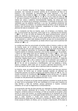 10. En el Concilio Vaticano II los Padres, dirigiendo su mirada a Jesús
revelador, han ilustrado el carácter salvífico de la revelación de Dios en la
historia y han expresado su naturaleza del modo siguiente: « En esta
revelación, Dios invisible (cf. Col 1, 15; 1 Tm 1, 17), movido de amor, habla a
los hombres como amigos (cf. Ex 33, 11; Jn 15, 14-15), trata con ellos (cf. Ba
3, 38) para invitarlos y recibirlos en su compañía. El plan de la revelación se
realiza por obras y palabras intrínsecamente ligadas; las obras que Dios
realiza en la historia de la salvación manifiestan y confirman la doctrina y las
realidades que las palabras significan; a su vez, las palabras proclaman las
obras y explican su misterio. La verdad profunda de Dios y de la salvación del
hombre que transmite dicha revelación, resplandece en Cristo, mediador y
plenitud de toda la revelación ».(8)

11. La revelación de Dios se inserta, pues, en el tiempo y la historia, más
aún, la encarnación de Jesucristo, tiene lugar en la « plenitud de los tiempos
» (Ga 4, 4). A dos mil años de distancia de aquel acontecimiento, siento el
deber de reafirmar con fuerza que « en el cristianismo el tiempo tiene una
importancia fundamental ».(9) En él tiene lugar toda la obra de la creación y
de la salvación y, sobre todo destaca el hecho de que con la encarnación del
Hijo de Dios vivimos y anticipamos ya desde ahora lo que será la plenitud del
tiempo (cf. Hb 1, 2).

La verdad que Dios ha comunicado al hombre sobre sí mismo y sobre su vida
se inserta, pues, en el tiempo y en la historia. Es verdad que ha sido
pronunciada de una vez para siempre en el misterio de Jesús de Nazaret. Lo
dice con palabras elocuentes la Constitución Dei Verbum: « Dios habló a
nuestros padres en distintas ocasiones y de muchas maneras por los profetas.
« Ahora en esta etapa final nos ha hablado por el Hijo » (Hb 1, 1-2). Pues
envió a su Hijo, la Palabra eterna, que alumbra a todo hombre, para que
habitara entre los hombres y les contara la intimidad de Dios (cf. Jn 1, 1-18).
Jesucristo, Palabra hecha carne, « hombre enviado a los hombres », habla las
palabras de Dios (Jn 3, 34) y realiza la obra de la salvación que el Padre le
encargó (cf. Jn 5, 36; 17, 4). Por eso, quien ve a Jesucristo, ve al Padre (cf.
Jn 14, 9); él, con su presencia y manifestación, con sus palabras y obras,
signos y milagros, sobre todo con su muerte y gloriosa resurrección, con el
envío del Espíritu de la verdad, lleva a plenitud toda la revelación ».(10)

La historia, pues, es para el Pueblo de Dios un camino que hay que recorrer
por entero, de forma que la verdad revelada exprese en plenitud sus
contenidos gracias a la acción incesante del Espíritu Santo (cf. Jn 16, 13). Lo
enseña asimismo la Constitución Dei Verbum cuando afirma que « la Iglesia
camina a través de los siglos hacia la plenitud de la verdad, hasta que se
cumplan en ella plenamente las palabras de Dios ».(11)

12. Así pues, la historia es el lugar donde podemos constatar la acción de Dios
en favor de la humanidad. Él se nos manifiesta en lo que para nosotros es
más familiar y fácil de verificar, porque pertenece a nuestro contexto
cotidiano, sin el cual no llegaríamos a comprendernos.

La encarnación del Hijo de Dios permite ver realizada la síntesis definitiva que
la mente humana, partiendo de sí misma, ni tan siquiera hubiera podido
imaginar: el Eterno entra en el tiempo, el Todo se esconde en la parte y Dios
asume el rostro del hombre. La verdad expresada en la revelación de Cristo
no puede encerrarse en un restringido ámbito territorial y cultural, sino que se
abre a todo hombre y mujer que quiera acogerla como palabra
definitivamente válida para dar sentido a la existencia. Ahora todos tienen en
Cristo acceso al Padre; en efecto, con su muerte y resurrección, Él ha dado la



                                                                              8
 