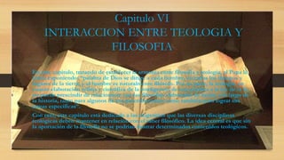 Capitulo VI
INTERACCION ENTRE TEOLOGIA Y
FILOSOFIA
En este capitulo, tratando de establecer la armonía entre filosofía y teología, el Papa lo
inicia exponiendo: “palabra de Dios se dirige a cada hombre, en todos los tiempos y
lugares de la tierra; y el hombre es naturalmente filósofo. Por su parte, la teología, en
cuanto elaboración refleja y científica de la inteligencia de esta palabra a la luz de la fe,
no puede prescindir de relacionarse con las filosofías elaboradas de hecho a lo largo de
la historia, tanto para algunos de sus procedimientos como también para lograr sus
tareas específicas”.
Con esto, este capítulo está dedicado a las exigencias que las diversas disciplinas
teológicas deben mantener en relación con el saber filosófico. La idea central es que sin
la aportación de la filosofía no se podrían ilustrar determinados contenidos teológicos.
 