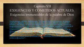 Capítulo VII
EXIGENCIAS Y COMETIDOS ACTUALES.
Exigencias irrenunciables de la palabra de Dios
Comienza este capítulo, diciendo que: “La Sagrada Escritura contiene, de manera
explícita o implícita, una serie de elementos que permiten obtener una visión del
hombre y del mundo de gran valor filosófico. Los cristianos han tomado conciencia
progresivamente de la riqueza contenida en aquellas páginas sagradas.” El tema en el
cual se centra este capítulo, es la revelación como el “punto de referencia y de
confrontación" entre la filosofía y la fe. La Sagrada Escritura contiene una serie de
elementos que permiten obtener una visión del hombre y del mundo de gran valor
filosófico. De ella se deduce que "la realidad que experimentamos no es el absoluto".
La convicción fundamental de esta "filosofía" contenida en la Biblia es que "la vida
humana y el mundo tienen un sentido y están orientados hacia su cumplimiento, que se
realiza en Jesucristo".
 