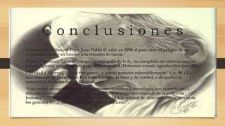 C o n c l u s i o n e s
Con esta Encíclica, el Papa Juan Pablo II salió en 1998 al paso ante el peligro de un
enmudecimiento en cuanto a la relación fe-razón.
Con su “parresia ”,con la franqueza intrépida de la fe, ha cumplido un servicio no sólo
para la Iglesia, sino también para la humanidad .Debemos estarle agradecidos por ello.
“ Verdad y libertad, o bien van juntas, o juntas perecen miserablemente” ( n. 90 ).Es
una llamada de Juan Pablo II a todo hombre de bien y de verdad, a despertar la
conciencia de la verdadera libertad.
“Los éxitos innegables de la investigación científica y tecnología han contribuido a
difundir una mentalidad cientifista, que lleva al empobrecimiento de la reflexión
humana". "Cientifismo y pragmatismo llevan a la actitud de desconfianza respecto de
los grandes recursos cognoscitivos del ser humano”.
 