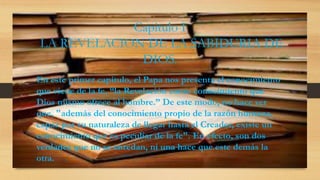 Capitulo I
LA REVELACION DE LA SABIDURIA DE
DIOS.
En este primer capítulo, el Papa nos presenta el conocimiento
que viene de la fe, “la Revelación como conocimiento que
Dios mismo ofrece al hombre.” De este modo, no hace ver
que, "además del conocimiento propio de la razón humana,
capaz por su naturaleza de llegar hasta el Creador, existe un
conocimiento que es peculiar de la fe". En efecto, son dos
verdades que no se enredan, ni una hace que este demás la
otra.
 