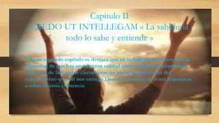 Capitulo II
CREDO UT INTELLEGAM « La sabiduría
todo lo sabe y entiende »
En este segundo capítulo se destaca que en la Sagrada Escritura está la
seguridad de que hay una intensa unidad entre el discernimiento de la
razón y el de la fe y que ciertamente no podemos prescindir del
conocimiento que allí nos entrega Dios si es nuestro de tener respuestas
a sobre nuestra existencia
 