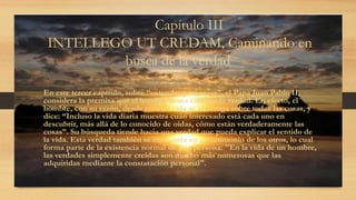 Capítulo III
INTELLEGO UT CREDAM, Caminando en
busca de la verdad
En este tercer capítulo, sobre “entender para creer”, el Papa Juan Pablo II,
considera la premisa que el hombre desea conocer la verdad. En efecto, el
hombre, con su razón, desde toda su vida se interroga sobre todas las cosas, y
dice: “Incluso la vida diaria muestra cuán interesado está cada uno en
descubrir, más allá de lo conocido de oídas, cómo están verdaderamente las
cosas”. Su búsqueda tiende hacia una verdad que pueda explicar el sentido de
la vida. Esta verdad también se encuentra en el testimonio de los otros, lo cual
forma parte de la existencia normal de una persona: "En la vida de un hombre,
las verdades simplemente creídas son mucho más numerosas que las
adquiridas mediante la constatación personal".
 