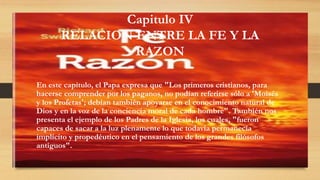 Capitulo IV
RELACION ENTRE LA FE Y LA
RAZON
En este capítulo, el Papa expresa que "Los primeros cristianos, para
hacerse comprender por los paganos, no podían referirse sólo a 'Moisés
y los Profetas'; debían también apoyarse en el conocimiento natural de
Dios y en la voz de la conciencia moral de cada hombre". También nos
presenta el ejemplo de los Padres de la Iglesia, los cuales, "fueron
capaces de sacar a la luz plenamente lo que todavía permanecía
implícito y propedéutico en el pensamiento de los grandes filósofos
antiguos".
 