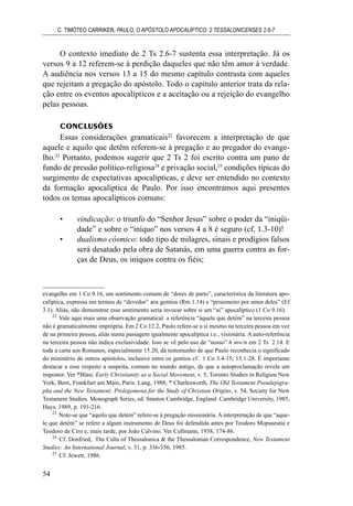 O contexto imediato de 2 Ts 2.6-7 sustenta essa interpretação. Já os
versos 9 a 12 referem-se à perdição daqueles que não têm amor à verdade.
A audiência nos versos 13 a 15 do mesmo capítulo contrasta com aqueles
que rejeitam a pregação do apóstolo. Todo o capítulo anterior trata da rela-
ção entre os eventos apocalípticos e a aceitação ou a rejeição do evangelho
pelas pessoas.
CONCLUSÕES
Essas considerações gramaticais22
favorecem a interpretação de que
aquele e aquilo que detêm referem-se à pregação e ao pregador do evange-
lho.23
Portanto, podemos sugerir que 2 Ts 2 foi escrito contra um pano de
fundo de pressão político-religiosa24
e privação social,25
condições típicas do
surgimento de expectativas apocalípticas, e deve ser entendido no contexto
da formação apocalíptica de Paulo. Por isso encontramos aqui presentes
todos os temas apocalípticos comuns:
• vindicação: o triunfo do “Senhor Jesus” sobre o poder da “iniqüi-
dade” e sobre o “iníquo” nos versos 4 a 8 é seguro (cf. 1.3-10)!
• dualismo cósmico: todo tipo de milagres, sinais e prodígios falsos
será desatado pela obra de Satanás, em uma guerra contra as for-
ças de Deus, os iníquos contra os fiéis;
C. TIMÓTEO CARRIKER, PAULO, O APÓSTOLO APOCALÍPTICO: 2 TESSALONICENSES 2.6-7
54
evangelho em 1 Co 9.16, um sentimento comum de “dores de parto”, característica da literatura apo-
calíptica, expressa em termos de “devedor” aos gentios (Rm 1.14) e “prisioneiro por amor deles” (Ef
3.1). Aliás, não demonstrar esse sentimento seria invocar sobre si um “ai” apocalíptico (1 Co 9.16).
22
Vale aqui mais uma observação gramatical: a referência “àquele que detém” na terceira pessoa
não é gramaticalmente imprópria. Em 2 Co 12.2, Paulo refere-se a si mesmo na terceira pessoa em vez
de na primeira pessoa, aliás numa passagem igualmente apocalíptica i.e., visionária. A auto-referência
na terceira pessoa não indica exclusividade. Isso se vê pelo uso de “nosso” h`mw/n em 2 Ts 2.14. E
toda a carta aos Romanos, especialmente 15.20, dá testemunho de que Paulo reconhecia o significado
do ministério de outros apóstolos, inclusive entre os gentios cf. 1 Co 3.4-15; 15.1-28. É importante
destacar a esse respeito a suspeita, comum no mundo antigo, de que a autoproclamação revela um
impostor. Ver *Blasi, Early Christianity as a Social Movement, v. 5, Toronto Studies in Religion New
York, Bern, Frankfurt am Main, Paris: Lang, 1988; * Charlesworth, The Old Testament Pseudepigra-
pha and the New Testament: Prolegomena for the Study of Christian Origins, v. 54, Society for New
Testament Studies. Monograph Series, ed. Stanton Cambridge, England: Cambridge University, 1985,
Hays, 1989, p. 191-216.
23
Note-se que “aquilo que detém” refere-se à pregação missionária. A interpretação de que “aque-
le que detém” se refere a algum instrumento de Deus foi defendida antes por Teodoro Mopsuestia e
Teodoro de Ciro e, mais tarde, por João Calvino. Ver Cullmann, 1938, 174-86.
24
Cf. Donfried, The Cults of Thessalonica & the Thessalonian Correspondence, New Testament
Studies: An International Journal, v. 31, p. 336-356, 1985.
25
Cf. Jewett, 1986.
 