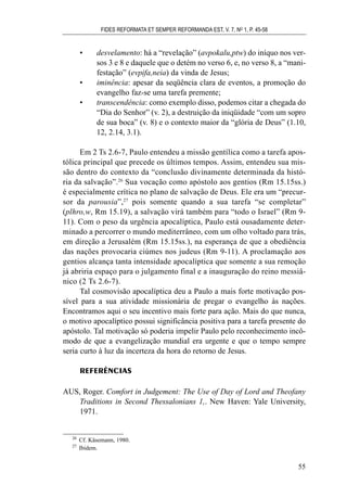 • desvelamento: há a “revelação” (avpokalu,ptw) do iníquo nos ver-
sos 3 e 8 e daquele que o detém no verso 6, e, no verso 8, a “mani-
festação” (evpifa,neia) da vinda de Jesus;
• iminência: apesar da seqüência clara de eventos, a promoção do
evangelho faz-se uma tarefa premente;
• transcendência: como exemplo disso, podemos citar a chegada do
“Dia do Senhor” (v. 2), a destruição da iniqüidade “com um sopro
de sua boca” (v. 8) e o contexto maior da “glória de Deus” (1.10,
12, 2.14, 3.1).
Em 2 Ts 2.6-7, Paulo entendeu a missão gentílica como a tarefa apos-
tólica principal que precede os últimos tempos. Assim, entendeu sua mis-
são dentro do contexto da “conclusão divinamente determinada da histó-
ria da salvação”.26
Sua vocação como apóstolo aos gentios (Rm 15.15ss.)
é especialmente crítica no plano de salvação de Deus. Ele era um “precur-
sor da parousia”,27
pois somente quando a sua tarefa “se completar”
(plhro,w, Rm 15.19), a salvação virá também para “todo o Israel” (Rm 9-
11). Com o peso da urgência apocalíptica, Paulo está ousadamente deter-
minado a percorrer o mundo mediterrâneo, com um olho voltado para trás,
em direção a Jerusalém (Rm 15.15ss.), na esperança de que a obediência
das nações provocaria ciúmes nos judeus (Rm 9-11). A proclamação aos
gentios alcança tanta intensidade apocalíptica que somente a sua remoção
já abriria espaço para o julgamento final e a inauguração do reino messiâ-
nico (2 Ts 2.6-7).
Tal cosmovisão apocalíptica deu a Paulo a mais forte motivação pos-
sível para a sua atividade missionária de pregar o evangelho às nações.
Encontramos aqui o seu incentivo mais forte para ação. Mais do que nunca,
o motivo apocalíptico possui significância positiva para a tarefa presente do
apóstolo. Tal motivação só poderia impelir Paulo pelo reconhecimento incô-
modo de que a evangelização mundial era urgente e que o tempo sempre
seria curto à luz da incerteza da hora do retorno de Jesus.
REFERÊNCIAS
AUS, Roger. Comfort in Judgement: The Use of Day of Lord and Theofany
Traditions in Second Thessalonians 1,. New Haven: Yale University,
1971.
FIDES REFORMATA ET SEMPER REFORMANDA EST, V. 7, NO
1, P. 45-58
55
26
Cf. Käsemann, 1980.
27
Ibidem.
 