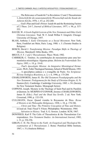 _______. The Relevance of Isaiah 66:7 to Revelation 12 and 2 Thessalonians
1, Zeitschrift für die neutestamentliche Wissenschaft und die Kunde der
Aelteren Kirche, 1976, v. 67, p. 252-268.
_______. God’s Plan and God’s Power: Isaiah 66 and the Restraining Factors
of 2 Thess. 2:6-7, Journal of Biblical Literature, 1977, v. 96, p. 537-
553.
BAUER, W. A Greek-English Lexicon of the New Testament and Other Early
Christian Literature. Trad. W. F. Arndt Wilbur F. Gingrich. Chicago:
University of Chicago, 1957.
BLASI, Anthony J. Early Christianity as a Social Movement. New York,
Bern, Frankfurt am Main, Paris: Lang, 1988. v. 5. (Toronto Studies in
Religion)
BOSCH, David J. Transforming Mission: Paradigm Shifts in Theology of
Mission. Maryknoll: Orbis Books, 1991.
BRUCE, F. F. 1 and 2 Thessalonians. Waco: Word, 1982.
CARRIKER, C. Timóteo. As contribuições do messianismo para uma her-
menêutica missiológica: Algumas pistas. Boletim da Fraternidade Teo-
lógica, 1993, v. 19, p. 19-41.
_______. Paul’s Apocalyptic Mission: An Integrative Missiological Herme-
neutic. Ph.D., Fuller Theological Seminary, School of World Mission, 1993.
_______. A apocalíptica judaica e o evangelho de Paulo. Vox Scripturae:
Revista Teológica Brasileira, n. 2, v. 6, 1996, p. 175-204.
CHARLESWORTH, James H. The Old Testament Pseudepigrapha and the
New Testament: Prolegomena for the Study of Christian Origins. G. N.
Stanton (Ed.). Cambridge: Cambridge University, 1985. v. 54. (Society
for New Testament Studies. Monograph Series)
COPPENS, Joseph. Mystery in the Theology of Saint Paul and Its Parallels
at Qumran. In: MURPHY-O’CONNOR, Jerome e CHARLESWORTH,
James H. (Eds.). Paul and the Dead Sea Scrolls. 2 ed. New York:
Crossroad, 1990, p. 132-158.
CULLMANN, Oscar. Quand viendra le Royaaume de Dieu. Revue
d’Histoire et de Philosophie Religieuses, 1938, v. 18, p. 174-186.
_______. Christ and Time: The Primitive Conception of Time and History.
revised ed. Trad. Floyd V. Filson. Philadelphia: Westminster, 1964.
_______. Salvation in History. Trad. S. G. Sowers. London: SCM, 1967.
DONFRIED, Karl P. The Cults of Thessalonica & the Thessalonian Cor-
respondence. New Testament Studies: An International Journal, 1985,
v. 31, p. 336-356.
GIBLIN, C. H. The Threat to the Faith: An Exegetical and Theological Re-
examination of 2 Thessalonians 2. Rome: Pontifical Bible Institute,
1967, v. 31.(Analecta Biblica)
C. TIMÓTEO CARRIKER, PAULO, O APÓSTOLO APOCALÍPTICO: 2 TESSALONICENSES 2.6-7
56
 