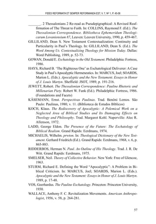 _______. 2 Thessalonians 2 Re-read as Pseudepigraphical: A Revised Reaf-
firmation of The Threat to Faith. In: COLLINS, Raymond F. (Ed.). The
Thessalonian Correspondence. Bibliotheca Ephemeridum Theologi-
carum Lovaniensium 87, Leuven: Leuven University, 1990, p. 459-467.
GILLILAND, Dean S. New Testament Contextualization: Continuity and
Particularity in Paul’s Theology. In: GILLILAND, Dean S. (Ed.). The
Word Among Us. Contextualizing Theology for Mission Today. Dallas:
Word Publishing, 1989, p. 52-73.
GOWAN, Donald E. Eschatology in the Old Testament. Philadelphia: Fortress,
1986.
HAYS, Richard B. ‘The Righteous One’ as Eschatological Deliverer: A Case
Study in Paul’sApocalyptic Hermeneutics. In: MARCUS, Joel; SOARDS,
Marion L. (Eds.). Apocalyptic and the New Testament. Essays in Honor
of J. Louis Martyn. Sheffield: JSOT, 1989, p. 191-216.
JEWETT, Robert. The Thessalonian Correspondence: Pauline Rhetoric and
Millenarian Piety. Robert W. Funk (Ed.). Philadelphia: Fortress, 1986.
(Foundations and Facets)
KÄSEMANN, Ernst. Perspectivas Paulinas. Trad. Benôni Lemos. São
Paulo: Paulinas, 1980, v. 11. (Biblioteca de Estudos Bíblicos)
KOCH, Klaus. The Rediscovery of Apocalyptic: A Polemical Work on a
Neglected Area of Biblical Studies and Its Damaging Effects on
Theology and Philosophy. Trad. Margaret Kohl. Naperville: Alec R.
Allenson, 1972.
LADD, George Eldon. The Presence of the Future: The Eschatology of
Biblical Realism. Grand Rapids: Eerdmans, 1974.
MICHAELIS, Wilhelm. prwton. In: Theological Dictionary of the New Test-
ament. Gerhard Friedrich (Ed.). Grand Rapids: Eerdmans, 1968, v. 6, p.
865-883.
RIDDERBOS, Herman N. Paul. An Outline of His Theology. Trad. J. R. De
Witt. Grand Rapids: Eerdmans, 1975.
SMELSER, Neil. Theory of Collective Behavior. New York: Free of Glencoe,
1963.
STURM, Richard E. Defining the Word “Apocalyptic”: A Problem in Bi-
blical Criticism. In: MARCUS, Joel; SOARDS, Marion L. (Eds.).
Apocalyptic and the New Testament: Essays in Honor of J. Louis Martyn.
1989, p. 17-48.
VOS, Geerhardus. The Pauline Eschatology. Princeton: Princeton University,
1930.
WALLACE, Anthony F. C. Revitalization Movements. American Anthropo-
logist, 1956, v. 58, p. 264-281.
FIDES REFORMATA ET SEMPER REFORMANDA EST, V. 7, NO
1, P. 45-58
57
 