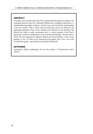 ABSTRACT
Nowadays, most scholars agree that Paul communicated the gospel according to the
contingent pastoral context he confronted. Behind those contingent expressions is a
fundamentally apocalyptic worldview, which in turn, stems from Paul’s understanding
of his own mission. That is, Paul’s call and missionary activity are formed by an
apocalyptic perspective that, in turn, influences the expression of his theology. The
biblical text which is under examination here is a good example of how Paul’s
apocalyptic worldview influenced his sense of mission and theology. The basic thesis,
which was first suggested by Johannes Munck and Oscar Cullman, is that, in this
passage, to, kate, con refers to the “preaching of the gospel” and o` kate, cwn, to the
“herald of the gospel,” specifically to the apostle Paul himself.
KEYWORDS
Apocalyptic, Pauline eschatology, the one who retrains, 2 Thessalonians, Paul’s
mission.
C. TIMÓTEO CARRIKER, PAULO, O APÓSTOLO APOCALÍPTICO: 2 TESSALONICENSES 2.6-7
58
 