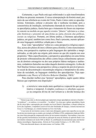 Certamente, o que Paulo está aqui enfatizando é a ação transformadora
de Deus no presente momento. E nessa reinterpretação da história atual, por
meio da sua referência ao evento de Cristo, Paulo é único entre os apocalip-
ticistas. Entretanto, enfocar o presente não é nenhuma novidade, pois a
característica de imediação, normalmente chamada de iminência na literatu-
ra apocalíptica judaica, ilustra bem que o tratamento do futuro era importan-
te somente na medida em que aqueles eventos “futuros” referiam-se a situa-
ções históricas e presentes de uma forma ou outra, fosssem elas políticas,
sociais ou religiosas. Portanto, em última análise, a literatura apocalíptica
judaica, em geral, também tem como foco, final o presente, mesmo aplican-
do uma linguagem simbólica voltada para o futuro.
Essa visão “apocalíptica” refere-se a uma perspectiva religiosa especí-
fica, acerca dos planos divinos e últimos para a história. Como mencionamos
acima, essa perspectiva exprime-se pela linguagem dos oprimidos e margi-
nalizados, se não pela sua origem, pelo menos no que diz respeito aos seus
propósitos.2
Mais especificamente, a perspectiva apocalíptica era uma forma
de protesto sobrenaturalista dos aflitos contra forças culturalmente opresso-
ras de domínio estrangeiro ou dos seus próprios líderes malignos e autôno-
mos, verdadeiros fantoches nas mãos daquele domínio estrangeiro. A obra de
Neil Smelser fornece uma perspectiva valiosa a respeito do provável proces-
so social de desconstrução e reconstrução religiosa e interpretativo de estru-
turas da sociedade, na linguagem simbólica dos apocalipcistas. Veja espe-
cialmente o seu Theory of Collective Behavior (Smelser, 1963).3
Para elucidar melhor essa “postura” apocalíptica, sugiro quatro idéias
básicas que exprimem essa disposição:4
1) a iminência: uma noção mais qualitativa e espacial do que quan-
titativa e temporal. A simples confiança e a absoluta seguran-
ça na conquista divina do mal tornam-se a devida herança dos
FIDES REFORMATA ET SEMPER REFORMANDA EST, V. 7, NO
1, P. 45-58
47
2
Pensa-se que entre os diversos grupos que expuseram crenças apocalípticas estavam os hasidim –
“os piedosos” –, os essênios, e os maskilim – “os sábios”. As crises que o gênero apocalíptico ilustra
são de vários tipos: a perseguição, por exemplo, nos livros Daniel e Apocalipse, o choque cultural no
Livro dos Vigilantes, a impotência social no livro das Similitudes de Enoque, o trauma nacional nos
livros 2 e 3 de Baruque, ou o destino humano no livro 4 de Esdra.
3
A sua teoria de movimentos sociais é tanto mais abrangente quanto mais específica na sua aná-
lise de tais movimentos que os estudos, por exemplo, de Wallace (1956), amplamente citado por biblis-
tas como fonte principal da compreensão teórica de movimentos milenários. Veja também o meu estu-
do das questões hermenêuticas envolvidas na aplicação da teoria de Smelser ao apóstolo Paulo e aos
movimentos milenários do século XIX no Brasil: As contribuições do messianismo para uma herme-
nêutica missiológica: Algumas pistas, Boletim da Fraternidade Teológica, n. 19, 1993, 19-41.
4
Para uma discussão desses e de outros temas, ver Carriker, 1996.
 