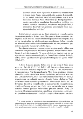 evidencia-se com maior capacidade de penetração nessa reversão.
A própria morte física é transcendida, não apenas a da comunida-
de, no sentido metafórico ou até mesmo histórico, mas a morte
pessoal do indivíduo. Nisso está a marca que distingue definitiva-
mente a escatologia apocalíptica da escatologia profética, pois
além da libertação comunitária, evidente na tradição profética, a
apocalíptica desenvolve um elemento genuinamente novo, o jul-
gamento final do indivíduo.7
Existe hoje um consenso de que Paulo comunica o evangelho dentro
das situações peculiares de suas cartas. Mas, por trás dessas expressões con-
tingentes, há um conceito fundamentalmente apocalíptico do evangelho. Isso
porque ele entendia a sua missão em termos apocalípticos. Enfim, a vocação
e o ministério missionários de Paulo são formados por uma perspectiva apo-
calíptica que influi na sua expressão teológica.
Para ilustrar essa tese, examinaremos o seguinte trecho bíblico, que
demonstra uma preocupação missionária por meio do seu conteúdo apoca-
líptico. O texto diz o seguinte: “E, agora, sabeis o que o detém, para que ele
seja revelado somente em ocasião própria. Com efeito, o mistério da iniqüi-
dade já opera e aguarda somente que seja afastado aquele que agora o detém”
(2 Ts 2.6-7).
A favor da autoria paulina, destaca-se o uso do nome de Paulo cinco
vezes em 1 Ts 2.18, 3.5, 5.27 e 2 Ts 2.5, 3.17; duas vezes, junto com o pro-
nome na primeira pessoa do singular, em 1 Ts 2.18, 2 Ts 3.17, e especialmen-
te na assinatura ao final da segunda carta. Além dessas evidências internas,
há também evidências externas. A carta está incluída no Cânon de Marciano
e na Lista de Muratório, tendo sido mencionada nominalmente por Irineu, e
aparentemente era conhecida também a Ignácio, Justino e Policarpo. Todas
essas observações favorecem grandemente a autenticidade paulina de 2 Ts.
Diferenças de estilo e conteúdo entre as duas cartas são conseqüências de
ocasiões diferentes, mesmo que Paulo esteja escrevendo para a mesma
audiência durante períodos relativamente próximos (Jewett, 1986). Até
mesmo a diferença em expectativa escatológica torna-se mais compreensí-
vel quando se considera que a confusão a respeito desse assunto não havia
FIDES REFORMATA ET SEMPER REFORMANDA EST, V. 7, NO
1, P. 45-58
49
7
Na tradição profética, há referências que fazem a aplicação à transcendência individual, que
pode ser facilmente desenvolvida, em retrospectiva, como vemos no exemplo de Jó 14.13-15; 19.25-
27; Sl 16; 49; 73; Os 5.15-6.3; Ez 37; Is 24-27, cf. 26.19; 66.7-9. Exemplos dessa perspectiva na lite-
ratura apocalíptica podem se encontrar explicitamente em Dn 12 cf. v. 2 e Mc 7.9, 14, 23, 29.
 